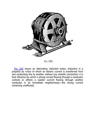Fig. 223.
Fig. 223 shows an alternating induction motor. Induction is a
property by virtue of which an electric current is transferred from
one conducting line to another without any metallic connection; it is
that influence by which a strong current flowing through a conductor
controls or affects a weaker current flowing through another
conductor in its immediate neighborhood,—the strong current
remaining unaffected.
 