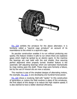 Fig. 224.
Fig. 224 exhibits the armature for the above alternator; it is
familiarly called a “squirrel cage armature” on account of its
resemblance to the wheel in a squirrel’s cage.
Its peculiar construction enables it to run without producing any
sparks; this feature renders it safe to run where there are explosive
gases which might be ignited by an electric spark. In the machine
the bearings are cast solid with the end shields, thus assuring
perfect alignment when properly turned. Another feature is the
automatic self adjusting bearings which are lubricated mechanically
by rings resting upon the shaft. These rings were formerly a failure,
but by the use of mineral oils are now a success.
This machine is one of the simplest designs of alternating motors,
the example, Fig. 223, is one developing one hundred horse-power.
Fig. 225 shows a revolving field with “spider.” In this construction
of generators or motors the field revolves in place of the armatures,
the first object of this design is to reduce the high rotative speed; it
is also claimed to have a better electrical efficiency.
 
