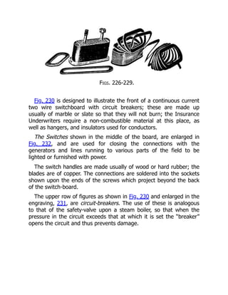 Figs. 226-229.
Fig. 230 is designed to illustrate the front of a continuous current
two wire switchboard with circuit breakers; these are made up
usually of marble or slate so that they will not burn; the Insurance
Underwriters require a non-combustible material at this place, as
well as hangers, and insulators used for conductors.
The Switches shown in the middle of the board, are enlarged in
Fig. 232, and are used for closing the connections with the
generators and lines running to various parts of the field to be
lighted or furnished with power.
The switch handles are made usually of wood or hard rubber; the
blades are of copper. The connections are soldered into the sockets
shown upon the ends of the screws which project beyond the back
of the switch-board.
The upper row of figures as shown in Fig. 230 and enlarged in the
engraving, 231, are circuit-breakers. The use of these is analogous
to that of the safety-valve upon a steam boiler, so that when the
pressure in the circuit exceeds that at which it is set the “breaker”
opens the circuit and thus prevents damage.
 