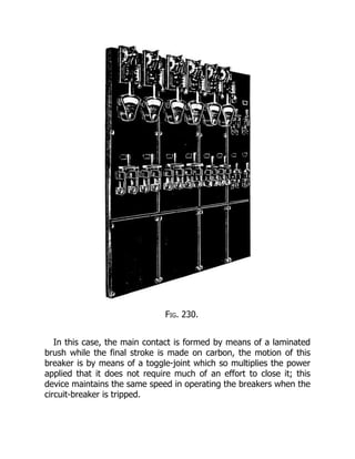 Fig. 230.
In this case, the main contact is formed by means of a laminated
brush while the final stroke is made on carbon, the motion of this
breaker is by means of a toggle-joint which so multiplies the power
applied that it does not require much of an effort to close it; this
device maintains the same speed in operating the breakers when the
circuit-breaker is tripped.
 