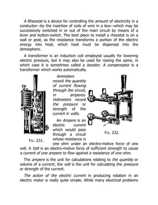 Fig. 231.
Fig. 232.
A Rheostat is a device for controlling the amount of electricity in a
conductor—by the insertion of coils of wire in a box—which may be
successively switched in or out of the main circuit by means of a
lever and button-switch. The best place to install a rheostat is on a
wall or post, as the resistance transforms a portion of the electric
energy into heat, which heat must be dispersed into the
atmosphere.
A transformer is an induction coil employed usually for lowering
electric pressure, but it may also be used for raising the same, in
which case it is sometimes called a booster. A compensator is a
transformer which works automatically.
Ammeters
record the quantity
of current flowing
through the circuit,
in amperes.
Voltmeters record
the pressure or
strength of the
current in volts.
An Ampere is an
electric current
which would pass
through a circuit
whose resistance is
one ohm under an electro-motive force of one
volt. A Volt is an electro-motive force of sufficient strength to cause
a current of one ampere to flow against a resistance of one ohm.
The ampere is the unit for calculations relating to the quantity or
volume of a current; the volt is the unit for calculating the pressure
or strength of the current.
The action of the electric current in producing rotation in an
electric motor is really quite simple. While many electrical problems
 
