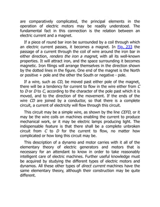 are comparatively complicated, the principal elements in the
operation of electric motors may be readily understood. The
fundamental fact in this connection is the relation between an
electric current and a magnet.
If a piece of round bar iron be surrounded by a coil through which
an electric current passes, it becomes a magnet. In Fig. 233 the
passage of a current through the coil of wire around the iron bar in
either direction, renders the iron a magnet, with all its well-known
properties. It will attract iron, and the space surrounding it becomes
magnetic. Iron filings will arrange themselves in the direction shown
by the dotted lines in the figure. One end of the magnet is the North
or positive + pole and the other the South or negative - pole.
If a wire, such as CD, be moved past either pole of the magnet,
there will be a tendency for current to flow in the wire either from C
to D or D to C, according to the character of the pole past which it is
moved, and to the direction of the movement. If the ends of the
wire CD are joined by a conductor, so that there is a complete
circuit, a current of electricity will flow through this circuit.
This circuit may be a simple wire, as shown by the line CEFD, or it
may be the wire coils on machines enabling the current to produce
mechanical work, or it may be electric lamps producing light. The
indispensable feature is that there shall be a complete unbroken
circuit from C to D for the current to flow, no matter how
complicated or how long this circuit may be.
This description of a dynamo and motor carries with it all of the
elementary theory of electric generators and motors that is
necessary for an attendant to know in order to take reasonably
intelligent care of electric machines. Further useful knowledge must
be acquired by studying the different types of electric motors and
dynamos. All these other types of direct current machines have the
same elementary theory, although their construction may be quite
different.
 
