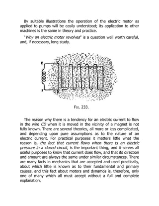 By suitable illustrations the operation of the electric motor as
applied to pumps will be easily understood; its application to other
machines is the same in theory and practice.
“Why an electric motor revolves” is a question well worth careful,
and, if necessary, long study.
Fig. 233.
The reason why there is a tendency for an electric current to flow
in the wire CD when it is moved in the vicinity of a magnet is not
fully known. There are several theories, all more or less complicated,
and depending upon pure assumptions as to the nature of an
electric current. For practical purposes it matters little what the
reason is, the fact that current flows when there ts an electric
pressure in a closed circuit, is the important thing, and it serves all
useful purposes to know that current does flow, and that its direction
and amount are always the same under similar circumstances. There
are many facts in mechanics that are accepted and used practically,
about which little is known as to their fundamental and primary
causes, and this fact about motors and dynamos is, therefore, only
one of many which all must accept without a full and complete
explanation.
 