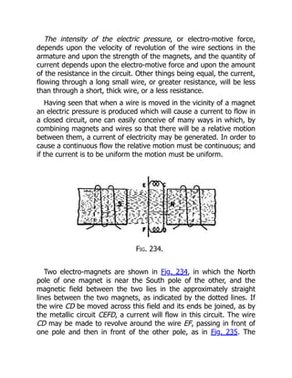 The intensity of the electric pressure, or electro-motive force,
depends upon the velocity of revolution of the wire sections in the
armature and upon the strength of the magnets, and the quantity of
current depends upon the electro-motive force and upon the amount
of the resistance in the circuit. Other things being equal, the current,
flowing through a long small wire, or greater resistance, will be less
than through a short, thick wire, or a less resistance.
Having seen that when a wire is moved in the vicinity of a magnet
an electric pressure is produced which will cause a current to flow in
a closed circuit, one can easily conceive of many ways in which, by
combining magnets and wires so that there will be a relative motion
between them, a current of electricity may be generated. In order to
cause a continuous flow the relative motion must be continuous; and
if the current is to be uniform the motion must be uniform.
Fig. 234.
Two electro-magnets are shown in Fig. 234, in which the North
pole of one magnet is near the South pole of the other, and the
magnetic field between the two lies in the approximately straight
lines between the two magnets, as indicated by the dotted lines. If
the wire CD be moved across this field and its ends be joined, as by
the metallic circuit CEFD, a current will flow in this circuit. The wire
CD may be made to revolve around the wire EF, passing in front of
one pole and then in front of the other pole, as in Fig. 235. The
 