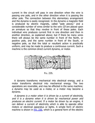 current in the circuit will pass in one direction when the wire is
passing one pole, and in the other direction when it is passing the
other pole. The connection between this elementary arrangement
and the dynamo is easily recognized. In the dynamo a magnetic field
is produced by electric magnets, called “pole pieces,” and a
considerable number of wires similar to the wire CD are placed upon
an armature so that they revolve in front of these poles. Each
individual wire produces current first in one direction and then in
another direction, as explained above; but if there be many wires
there will always be the same number in front of the North, or
positive pole, and the same number in front of the South, or
negative pole, so that the total or resultant action is practically
uniform, and may be made to produce a continuous current. Such a
machine is the common direct current dynamo, or motor.
Fig. 235.
A dynamo transforms mechanical into electrical energy, and a
motor transforms electrical into mechanical energy. The two
operations are reversible, and may be effected in the same machine;
a dynamo may be used as a motor, or a motor may become a
dynamo.
A dynamo is a motor when it is driven by a current of electricity,
and it is a dynamo when it is driven by mechanical power and
produces an electric current. If a motor be driven by an engine, it
can deliver a current of electricity which is able to operate other
motors or electrical apparatus or lights. A simple form of electric
machine is shown in Fig. 236, which is a general form of the electric
 