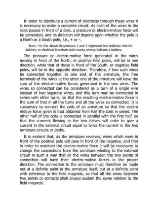 In order to distribute a current of electricity through these wires it
is necessary to make a complete circuit. As each of the wires in the
slots passes in front of a pole, a pressure or electro-motive force will
be generated, and its direction will depend upon whether the pole is
a North or a South pole, i.e., + or -.
Note.—In the above illustrations I and J represent the ordinary electric
battery; in electrical literature such marks always indicate a battery.
The pressure or electro-motive force generated in the wires
moving in front of the North, or positive field poles, will be in one
direction, while that of those in front of the South, or negative field
poles, will be in the opposite direction. Therefore, if two such wires
be connected together at one end of the armature, the free
terminals of the wires at the other end of the armature will have the
sum of the electro-motive forces generated in the two wires. The
wires so connected can be considered as a turn of a single wire
instead of two separate wires, and this turn may be connected in
series with other turns, so that the resulting electro-motive force is
the sum of that in all the turns and all the wires so connected. It is
customary to connect the coils of an armature so that the electro
motive force given is that obtained from half the coils in series. The
other half of the coils is connected in parallel with the first half, so
that the currents flowing in the two halves will unite to give a
current in the external circuit equal to twice the current in the two
armature circuits or paths.
It is evident that, as the armature revolves, wires which were in
front of the positive pole will pass in front of the negative, and that
in order to maintain the electro-motive force it will be necessary to
change the connections from the armature winding to the external
circuit in such a way that all the wires between the two points of
connection will have their electro-motive forces in the proper
direction. The connection to the armature must therefore be made
not at a definite point in the armature itself, but at a definite point
with reference to the field magnets, so that all the wires between
two points or contacts shall always sustain the same relation to the
field magnets.
 