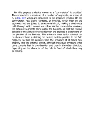 For this purpose a device known as a “commutator” is provided.
The commutator is made up of a number of segments, as shown at
A, in Fig. 237, which are connected to the armature winding. On the
commutator, rest sliding contacts, or brushes, which bear on the
segments and are joined to an external circuit, making a continuous
path through which current may flow. As the commutator revolves,
the different segments come under the brushes, so that the relative
position of the armature wires between the brushes is dependent on
the position of the brushes. The armature wires which connect the
brushes are those sustaining the desired definite position to the field
magnets, so that the currents from the armature at all times flow
properly into the external circuit, although individual armature wires
carry currents first in one direction and then in the other direction,
depending on the character of the pole in front of which they may
be moving.
 