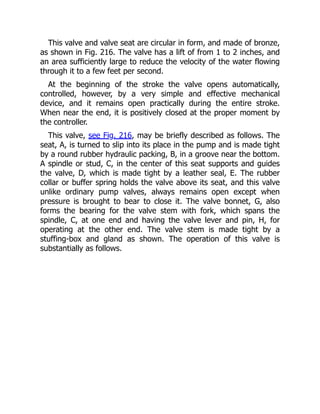 This valve and valve seat are circular in form, and made of bronze,
as shown in Fig. 216. The valve has a lift of from 1 to 2 inches, and
an area sufficiently large to reduce the velocity of the water flowing
through it to a few feet per second.
At the beginning of the stroke the valve opens automatically,
controlled, however, by a very simple and effective mechanical
device, and it remains open practically during the entire stroke.
When near the end, it is positively closed at the proper moment by
the controller.
This valve, see Fig. 216, may be briefly described as follows. The
seat, A, is turned to slip into its place in the pump and is made tight
by a round rubber hydraulic packing, B, in a groove near the bottom.
A spindle or stud, C, in the center of this seat supports and guides
the valve, D, which is made tight by a leather seal, E. The rubber
collar or buffer spring holds the valve above its seat, and this valve
unlike ordinary pump valves, always remains open except when
pressure is brought to bear to close it. The valve bonnet, G, also
forms the bearing for the valve stem with fork, which spans the
spindle, C, at one end and having the valve lever and pin, H, for
operating at the other end. The valve stem is made tight by a
stuffing-box and gland as shown. The operation of this valve is
substantially as follows.
 
