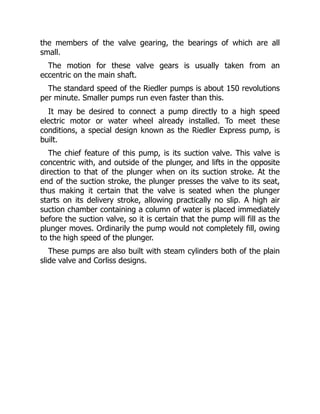the members of the valve gearing, the bearings of which are all
small.
The motion for these valve gears is usually taken from an
eccentric on the main shaft.
The standard speed of the Riedler pumps is about 150 revolutions
per minute. Smaller pumps run even faster than this.
It may be desired to connect a pump directly to a high speed
electric motor or water wheel already installed. To meet these
conditions, a special design known as the Riedler Express pump, is
built.
The chief feature of this pump, is its suction valve. This valve is
concentric with, and outside of the plunger, and lifts in the opposite
direction to that of the plunger when on its suction stroke. At the
end of the suction stroke, the plunger presses the valve to its seat,
thus making it certain that the valve is seated when the plunger
starts on its delivery stroke, allowing practically no slip. A high air
suction chamber containing a column of water is placed immediately
before the suction valve, so it is certain that the pump will fill as the
plunger moves. Ordinarily the pump would not completely fill, owing
to the high speed of the plunger.
These pumps are also built with steam cylinders both of the plain
slide valve and Corliss designs.
 