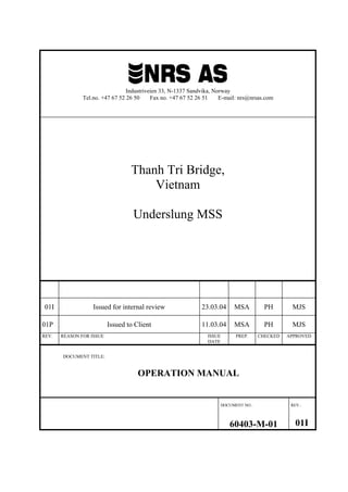 Industriveien 33, N-1337 Sandvika, Norway
Tel.no. +47 67 52 26 50 Fax no. +47 67 52 26 51 E-mail: nrs@nrsas.com
Thanh Tri Bridge,
Vietnam
Underslung MSS
01I Issued for internal review 23.03.04 MSA PH MJS
01P Issued to Client 11.03.04 MSA PH MJS
REV. REASON FOR ISSUE ISSUE
DATE
PREP. CHECKED APPROVED
DOCUMENT TITLE:
OPERATION MANUAL
DOCUMENT NO.: REV.:
60403-M-01 01I
 