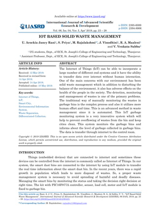 Available online at https://www.ijasrd.org/
International Journal of Advanced Scientific
Research & Development
Vol. 06, Iss. 04, Ver. I, Apr’ 2019, pp. 23 – 28
Cite this article as: Rani, A. J. U., Priya, S., Rajalakshmi, M., Vinodhini, J., Maaleni, R. A., & Subbu, V. V., “IoT Based Solid
Waste Management”. International Journal of Advanced Scientific Research & Development (IJASRD), 06 (04/I), 2019, pp. 23
– 28. https://doi.org/10.26836/ijasrd/2019/v6/i4/60405.
* Corresponding Author: M. Rajalakshmi, rajianbu1106@gmail.com
e-ISSN: 2395-6089
p-ISSN: 2394-8906
IOT BASED SOLID WASTE MANAGEMENT
U. Arockia Jancy Rani1, S. Priya1, M. Rajalakshmi1*, J. Vinodhini1, R. A. Maaleni1
and V. Venkata Subbu2
1 UG students, Dept., of ECE, St. Joseph’s College of Engineering and Technology, Thanjavur.
2 Assistant Professor, Dept., of ECE, St. Joseph’s College of Engineering and Technology, Thanjavur.
ARTICLE INFO
Article History:
Received: 12 Mar 2019;
Received in revised form:
14 Apr 2019;
Accepted: 14 Apr 2019;
Published online: 10 May 2019.
Key words:
Internet of Things,
IoT,
Smart City,
Environmental Information
System,
Waste Separation,
Differentiated Collection.
ABSTRACT
The Internet of Things (IoT) can be able to incorporate a
large number of different end systems and it have the ability
to transfer data over internet without human interaction.
One of the main concerns with our environment has been
solid waste management which in addition to disturbing the
balance of the environment. it also has adverse effects on the
health of the people in the society. The detection, monitoring
and management of wastes is one of the primary problems.
The traditional way of manually monitoring the wastes in
garbage bins is the complex process and also it utilizes more
human effort and time. This is an advanced method in waste
management since it is automated. This IoT garbage
monitoring system is a very innovative system which will
help to prevent overflowing of wastes from the bin and keep
cities clean. This system monitors the garbage bins and
informs about the level of garbage collected in garbage bins.
The data is transfer through internet to the control room.
Copyright © 2019 IJASRD. This is an open access article distributed under the Creative Common Attribution
License, which permits unrestricted use, distribution, and reproduction in any medium, provided the original
work is properly cited.
INTRODUCTION
Things (embedded devices) that are connected to internet and sometimes these
devices can be controlled from the internet is commonly called as Internet of Things. In our
system, the smart dust bins are connected to the internet by using IoT module to transfer
the real time information about the smart dust bin. In the recent years, there was a rapid
growth in population which leads to more disposal of wastes. So, a proper waste
management system is necessary to avoid spreading of harmful and deadly diseases.
Managing the smart bins by monitoring the status and taking the decision right decision at
right time. The kit with PIC16F877A controller, sensor, load cell, motor and IoT module is
fixed to garbage bin.
 