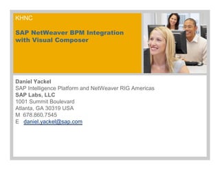 KHNC
SAP NetWeaver BPM Integration
with Visual Composer
Daniel Yackel
SAP Intelligence Platform and NetWeaver RIG Americas
SAP Labs, LLC
1001 Summit Boulevard
Atlanta, GA 30319 USA
M 678.860.7545
E daniel.yackel@sap.com
 