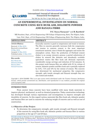 Available online at https://www.ijasrd.org/
International Journal of Advanced Scientific
Research & Development
Vol. 06, Iss. 04, Ver. I, Apr’ 2019, pp. 33 – 43
Cite this article as: Narayani, S. P. C., & Karthick, B., “An Experimental Investigation on Normal Concrete using Rice Husk
Ash, Dolomite Powder and Banana Fibre”. International Journal of Advanced Scientific Research & Development (IJASRD),
06 (04/I), 2019, pp. 33 – 43. https://doi.org/10.26836/ijasrd/2019/v6/i4/60408.
* Corresponding Author: P. C. Surya Narayani, suryanarayani13@gmail.com
e-ISSN: 2395-6089
p-ISSN: 2394-8906
AN EXPERIMENTAL INVESTIGATION ON NORMAL
CONCRETE USING RICE HUSK ASH, DOLOMITE POWDER
AND BANANA FIBRE
P.C. Surya Narayani1* and B. Karthick2
1 ME Stundent, Dept., of Civil Engineering, CSI College of Engineering, Ketti, The Nilgiris, India.
2 Asst. Prof., Dept., of Civil Engineering, CSI College of Engineering, Ketti, The Nilgiris, India.
ARTICLE INFO
Article History:
Received: 22 Mar 2019;
Received in revised form:
05 May 2019;
Accepted: 05 May 2019;
Published online: 10 May 2019.
Key words:
Rice Husk Ash,
Dolomite Powder,
Banana Fibre,
Normal Concrete.
ABSTRACT
Generally concrete is good in compression and weak in tension.
The fibre in concrete generally increases both the compression
and tension in concrete cement is the most important
constituent material, since it binds the aggregate and resists the
atmosphere action. Since the production of Portland cement
clinker is an energy intensive process a partial substitution of
clinker by mineral like dolomite and abundantly available
agriculture wastes like Rice husk ash obviously represents
considerable energy servings and reduction of Co2 emission. In
this project work banana fibre are added with 2% by volume of
cement, dolomite powder and Rice husk ash is partially replaced
by 5.0%, 7.5% and 10% by the volume of cement. The concrete
was determined for mechanical properties like compressive
strength, split tensile strength and flexural strength they are
also tested and studied.
Copyright © 2019 IJASRD. This is an open access article distributed under the Creative Common Attribution
License, which permits unrestricted use, distribution, and reproduction in any medium, provided the original
work is properly cited.
INTRODUCTION
From ancient times concrete have been modified with many kinds materials to
improve physical, mechanical, as well as chemical properties. Today construction technology
has developed through various experiments and investigations to improve strength and
durability of concrete. In this regard various materials like Rice husk ash, dolomite powder
and banana fibre are used in concrete for reducing weight of concrete and as well as cost of
construction.
1.1 Objective of the Project
• To determine the compressive strength, split tensile strength and flexural strength
of the concrete by using Rice husk ash, dolomite powder and banana fibre in various
proportion at the age of 7 and 28 days.
 