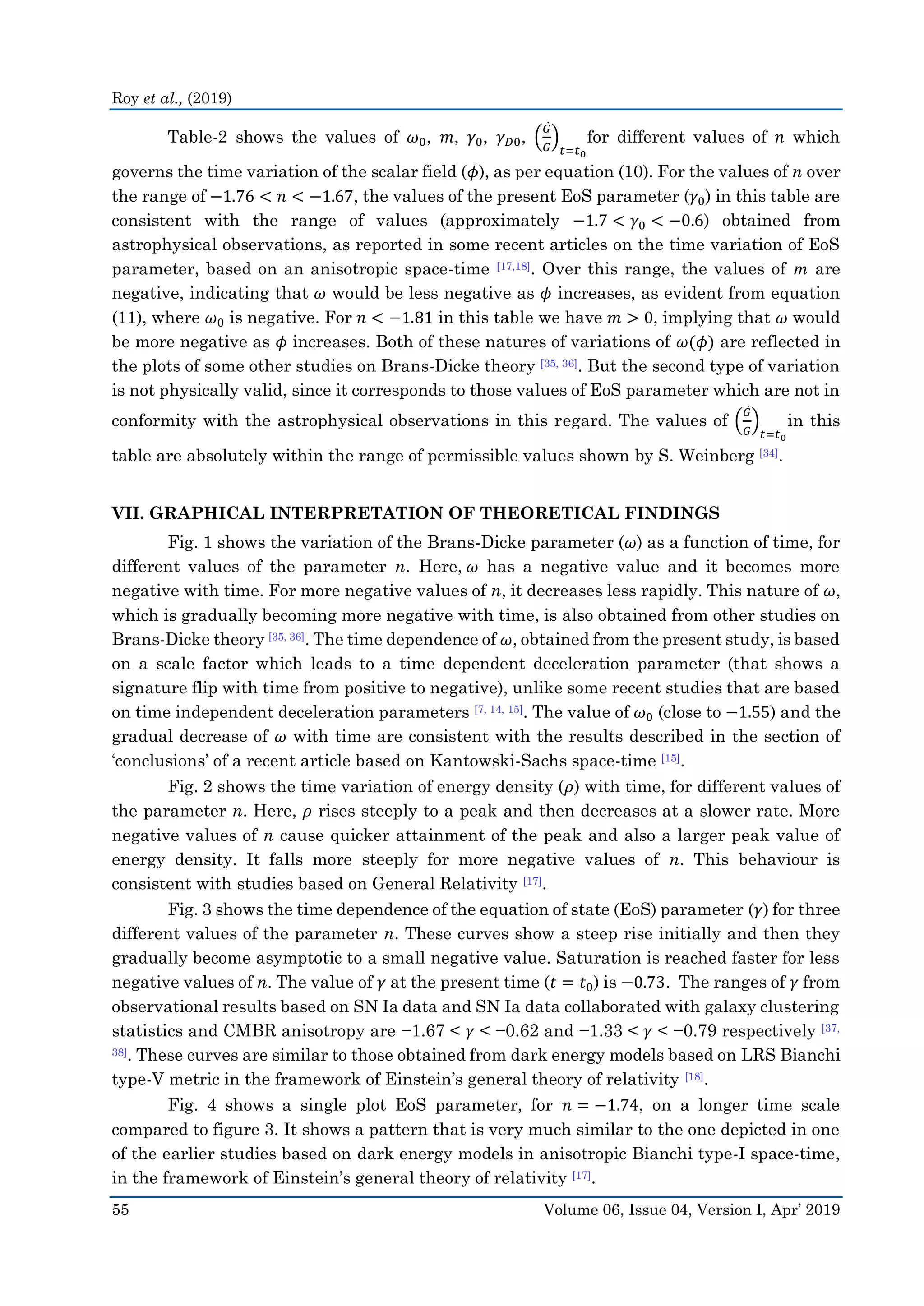 Roy et al., (2019)
55 Volume 06, Issue 04, Version I, Apr’ 2019
Table-2 shows the values of 𝜔0, 𝑚, 𝛾0, 𝛾 𝐷0, (
𝐺̇
𝐺
)
𝑡=𝑡0
for different values of 𝑛 which
governs the time variation of the scalar field (𝜙), as per equation (10). For the values of n over
the range of −1.76 < 𝑛 < −1.67, the values of the present EoS parameter (𝛾0) in this table are
consistent with the range of values (approximately −1.7 < 𝛾0 < −0.6) obtained from
astrophysical observations, as reported in some recent articles on the time variation of EoS
parameter, based on an anisotropic space-time [17,18]. Over this range, the values of m are
negative, indicating that 𝜔 would be less negative as 𝜙 increases, as evident from equation
(11), where 𝜔0 is negative. For 𝑛 < −1.81 in this table we have 𝑚 > 0, implying that 𝜔 would
be more negative as 𝜙 increases. Both of these natures of variations of 𝜔(𝜙) are reflected in
the plots of some other studies on Brans-Dicke theory [35, 36]. But the second type of variation
is not physically valid, since it corresponds to those values of EoS parameter which are not in
conformity with the astrophysical observations in this regard. The values of (
𝐺̇
𝐺
)
𝑡=𝑡0
in this
table are absolutely within the range of permissible values shown by S. Weinberg [34].
VII. GRAPHICAL INTERPRETATION OF THEORETICAL FINDINGS
Fig. 1 shows the variation of the Brans-Dicke parameter (𝜔) as a function of time, for
different values of the parameter n. Here, 𝜔 has a negative value and it becomes more
negative with time. For more negative values of n, it decreases less rapidly. This nature of 𝜔,
which is gradually becoming more negative with time, is also obtained from other studies on
Brans-Dicke theory [35, 36]. The time dependence of 𝜔, obtained from the present study, is based
on a scale factor which leads to a time dependent deceleration parameter (that shows a
signature flip with time from positive to negative), unlike some recent studies that are based
on time independent deceleration parameters [7, 14, 15]. The value of 𝜔0 (close to −1.55) and the
gradual decrease of 𝜔 with time are consistent with the results described in the section of
‘conclusions’ of a recent article based on Kantowski-Sachs space-time [15].
Fig. 2 shows the time variation of energy density (𝜌) with time, for different values of
the parameter n. Here, 𝜌 rises steeply to a peak and then decreases at a slower rate. More
negative values of n cause quicker attainment of the peak and also a larger peak value of
energy density. It falls more steeply for more negative values of n. This behaviour is
consistent with studies based on General Relativity [17].
Fig. 3 shows the time dependence of the equation of state (EoS) parameter (𝛾) for three
different values of the parameter n. These curves show a steep rise initially and then they
gradually become asymptotic to a small negative value. Saturation is reached faster for less
negative values of n. The value of 𝛾 at the present time (𝑡 = 𝑡0) is −0.73. The ranges of 𝛾 from
observational results based on SN Ia data and SN Ia data collaborated with galaxy clustering
statistics and CMBR anisotropy are −1.67 < 𝛾 < −0.62 and −1.33 < 𝛾 < −0.79 respectively [37,
38]. These curves are similar to those obtained from dark energy models based on LRS Bianchi
type-V metric in the framework of Einstein’s general theory of relativity [18].
Fig. 4 shows a single plot EoS parameter, for 𝑛 = −1.74, on a longer time scale
compared to figure 3. It shows a pattern that is very much similar to the one depicted in one
of the earlier studies based on dark energy models in anisotropic Bianchi type-I space-time,
in the framework of Einstein’s general theory of relativity [17].
 