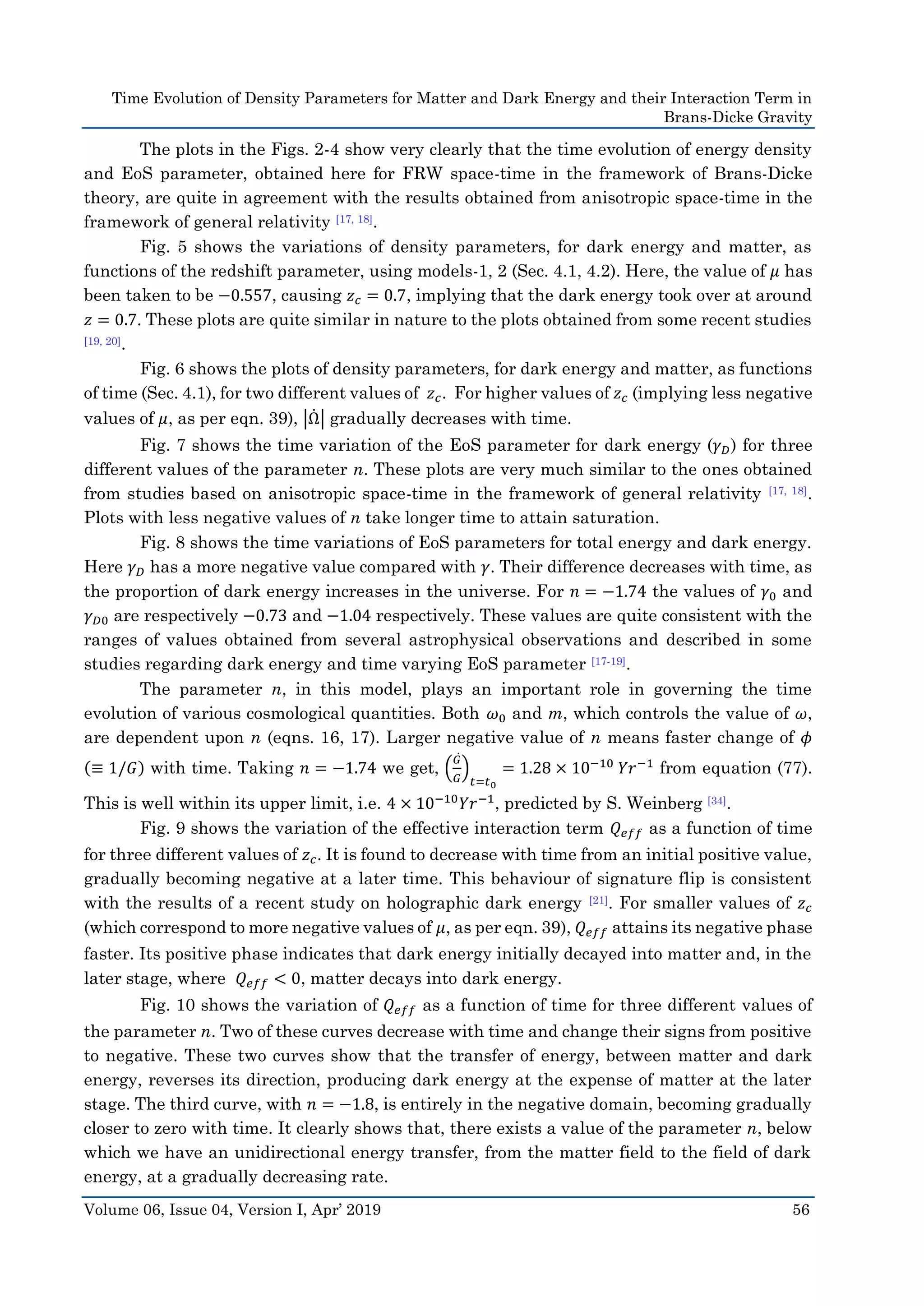 Time Evolution of Density Parameters for Matter and Dark Energy and their Interaction Term in
Brans-Dicke Gravity
Volume 06, Issue 04, Version I, Apr’ 2019 56
The plots in the Figs. 2-4 show very clearly that the time evolution of energy density
and EoS parameter, obtained here for FRW space-time in the framework of Brans-Dicke
theory, are quite in agreement with the results obtained from anisotropic space-time in the
framework of general relativity [17, 18].
Fig. 5 shows the variations of density parameters, for dark energy and matter, as
functions of the redshift parameter, using models-1, 2 (Sec. 4.1, 4.2). Here, the value of 𝜇 has
been taken to be −0.557, causing 𝑧 𝑐 = 0.7, implying that the dark energy took over at around
𝑧 = 0.7. These plots are quite similar in nature to the plots obtained from some recent studies
[19, 20].
Fig. 6 shows the plots of density parameters, for dark energy and matter, as functions
of time (Sec. 4.1), for two different values of 𝑧 𝑐. For higher values of 𝑧 𝑐 (implying less negative
values of 𝜇, as per eqn. 39), |Ω̇ | gradually decreases with time.
Fig. 7 shows the time variation of the EoS parameter for dark energy (𝛾 𝐷) for three
different values of the parameter n. These plots are very much similar to the ones obtained
from studies based on anisotropic space-time in the framework of general relativity [17, 18].
Plots with less negative values of n take longer time to attain saturation.
Fig. 8 shows the time variations of EoS parameters for total energy and dark energy.
Here 𝛾 𝐷 has a more negative value compared with 𝛾. Their difference decreases with time, as
the proportion of dark energy increases in the universe. For 𝑛 = −1.74 the values of 𝛾0 and
𝛾 𝐷0 are respectively −0.73 and −1.04 respectively. These values are quite consistent with the
ranges of values obtained from several astrophysical observations and described in some
studies regarding dark energy and time varying EoS parameter [17-19].
The parameter n, in this model, plays an important role in governing the time
evolution of various cosmological quantities. Both 𝜔0 and m, which controls the value of 𝜔,
are dependent upon n (eqns. 16, 17). Larger negative value of n means faster change of 𝜙
(≡ 1/𝐺) with time. Taking 𝑛 = −1.74 we get, (
𝐺̇
𝐺
)
𝑡=𝑡0
= 1.28 × 10−10
𝑌𝑟−1
from equation (77).
This is well within its upper limit, i.e. 4 × 10−10
𝑌𝑟−1
, predicted by S. Weinberg [34].
Fig. 9 shows the variation of the effective interaction term 𝑄 𝑒𝑓𝑓 as a function of time
for three different values of 𝑧 𝑐. It is found to decrease with time from an initial positive value,
gradually becoming negative at a later time. This behaviour of signature flip is consistent
with the results of a recent study on holographic dark energy [21]. For smaller values of 𝑧 𝑐
(which correspond to more negative values of 𝜇, as per eqn. 39), 𝑄 𝑒𝑓𝑓 attains its negative phase
faster. Its positive phase indicates that dark energy initially decayed into matter and, in the
later stage, where 𝑄 𝑒𝑓𝑓 < 0, matter decays into dark energy.
Fig. 10 shows the variation of 𝑄 𝑒𝑓𝑓 as a function of time for three different values of
the parameter n. Two of these curves decrease with time and change their signs from positive
to negative. These two curves show that the transfer of energy, between matter and dark
energy, reverses its direction, producing dark energy at the expense of matter at the later
stage. The third curve, with 𝑛 = −1.8, is entirely in the negative domain, becoming gradually
closer to zero with time. It clearly shows that, there exists a value of the parameter n, below
which we have an unidirectional energy transfer, from the matter field to the field of dark
energy, at a gradually decreasing rate.
 