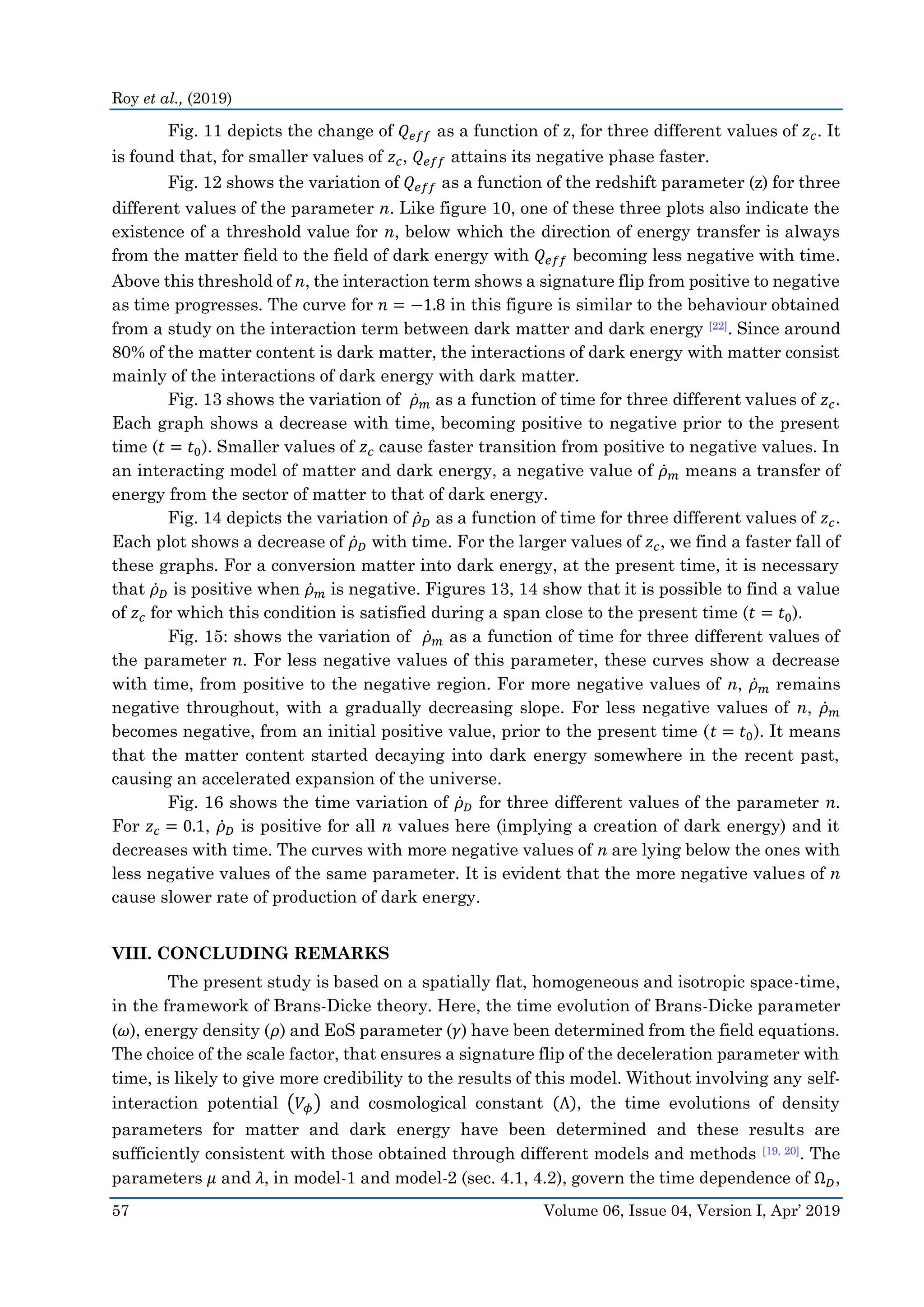Roy et al., (2019)
57 Volume 06, Issue 04, Version I, Apr’ 2019
Fig. 11 depicts the change of 𝑄 𝑒𝑓𝑓 as a function of z, for three different values of 𝑧 𝑐. It
is found that, for smaller values of 𝑧 𝑐, 𝑄 𝑒𝑓𝑓 attains its negative phase faster.
Fig. 12 shows the variation of 𝑄 𝑒𝑓𝑓 as a function of the redshift parameter (z) for three
different values of the parameter n. Like figure 10, one of these three plots also indicate the
existence of a threshold value for n, below which the direction of energy transfer is always
from the matter field to the field of dark energy with 𝑄 𝑒𝑓𝑓 becoming less negative with time.
Above this threshold of n, the interaction term shows a signature flip from positive to negative
as time progresses. The curve for 𝑛 = −1.8 in this figure is similar to the behaviour obtained
from a study on the interaction term between dark matter and dark energy [22]. Since around
80% of the matter content is dark matter, the interactions of dark energy with matter consist
mainly of the interactions of dark energy with dark matter.
Fig. 13 shows the variation of 𝜌̇ 𝑚 as a function of time for three different values of 𝑧 𝑐.
Each graph shows a decrease with time, becoming positive to negative prior to the present
time (𝑡 = 𝑡0). Smaller values of 𝑧 𝑐 cause faster transition from positive to negative values. In
an interacting model of matter and dark energy, a negative value of 𝜌̇ 𝑚 means a transfer of
energy from the sector of matter to that of dark energy.
Fig. 14 depicts the variation of 𝜌̇ 𝐷 as a function of time for three different values of 𝑧 𝑐.
Each plot shows a decrease of 𝜌̇ 𝐷 with time. For the larger values of 𝑧 𝑐, we find a faster fall of
these graphs. For a conversion matter into dark energy, at the present time, it is necessary
that 𝜌̇ 𝐷 is positive when 𝜌̇ 𝑚 is negative. Figures 13, 14 show that it is possible to find a value
of 𝑧 𝑐 for which this condition is satisfied during a span close to the present time (𝑡 = 𝑡0).
Fig. 15: shows the variation of 𝜌̇ 𝑚 as a function of time for three different values of
the parameter 𝑛. For less negative values of this parameter, these curves show a decrease
with time, from positive to the negative region. For more negative values of n, 𝜌̇ 𝑚 remains
negative throughout, with a gradually decreasing slope. For less negative values of n, 𝜌̇ 𝑚
becomes negative, from an initial positive value, prior to the present time (𝑡 = 𝑡0). It means
that the matter content started decaying into dark energy somewhere in the recent past,
causing an accelerated expansion of the universe.
Fig. 16 shows the time variation of 𝜌̇ 𝐷 for three different values of the parameter 𝑛.
For 𝑧 𝑐 = 0.1, 𝜌̇ 𝐷 is positive for all n values here (implying a creation of dark energy) and it
decreases with time. The curves with more negative values of n are lying below the ones with
less negative values of the same parameter. It is evident that the more negative values of n
cause slower rate of production of dark energy.
VIII. CONCLUDING REMARKS
The present study is based on a spatially flat, homogeneous and isotropic space-time,
in the framework of Brans-Dicke theory. Here, the time evolution of Brans-Dicke parameter
(𝜔), energy density (𝜌) and EoS parameter (𝛾) have been determined from the field equations.
The choice of the scale factor, that ensures a signature flip of the deceleration parameter with
time, is likely to give more credibility to the results of this model. Without involving any self-
interaction potential (𝑉𝜙) and cosmological constant (Λ), the time evolutions of density
parameters for matter and dark energy have been determined and these results are
sufficiently consistent with those obtained through different models and methods [19, 20]. The
parameters 𝜇 and 𝜆, in model-1 and model-2 (sec. 4.1, 4.2), govern the time dependence of Ω 𝐷,
 