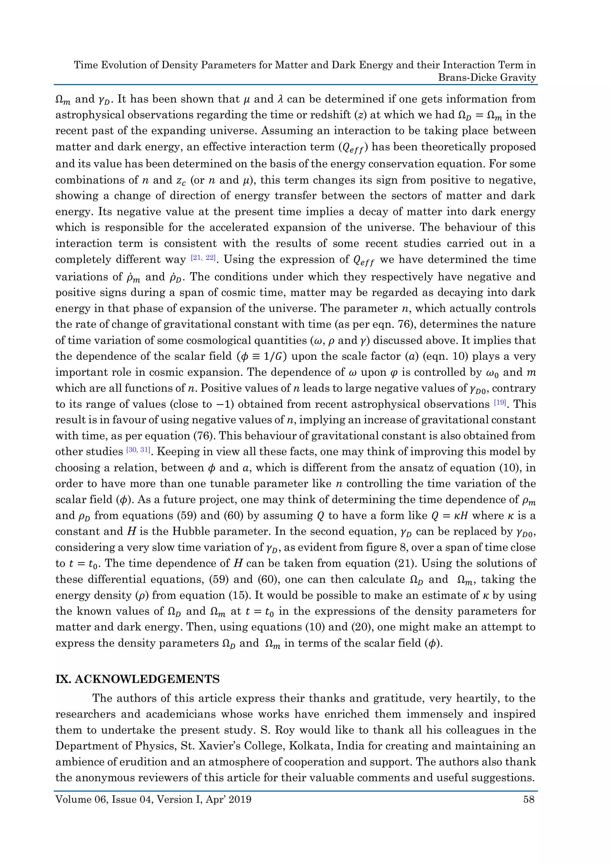Time Evolution of Density Parameters for Matter and Dark Energy and their Interaction Term in
Brans-Dicke Gravity
Volume 06, Issue 04, Version I, Apr’ 2019 58
Ω 𝑚 and 𝛾 𝐷. It has been shown that 𝜇 and 𝜆 can be determined if one gets information from
astrophysical observations regarding the time or redshift (z) at which we had Ω 𝐷 = Ω 𝑚 in the
recent past of the expanding universe. Assuming an interaction to be taking place between
matter and dark energy, an effective interaction term (𝑄 𝑒𝑓𝑓) has been theoretically proposed
and its value has been determined on the basis of the energy conservation equation. For some
combinations of n and 𝑧 𝑐 (or n and 𝜇), this term changes its sign from positive to negative,
showing a change of direction of energy transfer between the sectors of matter and dark
energy. Its negative value at the present time implies a decay of matter into dark energy
which is responsible for the accelerated expansion of the universe. The behaviour of this
interaction term is consistent with the results of some recent studies carried out in a
completely different way [21, 22]. Using the expression of 𝑄 𝑒𝑓𝑓 we have determined the time
variations of 𝜌̇ 𝑚 and 𝜌̇ 𝐷. The conditions under which they respectively have negative and
positive signs during a span of cosmic time, matter may be regarded as decaying into dark
energy in that phase of expansion of the universe. The parameter n, which actually controls
the rate of change of gravitational constant with time (as per eqn. 76), determines the nature
of time variation of some cosmological quantities (𝜔, 𝜌 and 𝛾) discussed above. It implies that
the dependence of the scalar field (𝜙 ≡ 1/𝐺) upon the scale factor (𝑎) (eqn. 10) plays a very
important role in cosmic expansion. The dependence of 𝜔 upon 𝜑 is controlled by 𝜔0 and 𝑚
which are all functions of n. Positive values of n leads to large negative values of 𝛾 𝐷0, contrary
to its range of values (close to −1) obtained from recent astrophysical observations [19]. This
result is in favour of using negative values of n, implying an increase of gravitational constant
with time, as per equation (76). This behaviour of gravitational constant is also obtained from
other studies [30, 31]. Keeping in view all these facts, one may think of improving this model by
choosing a relation, between 𝜙 and 𝑎, which is different from the ansatz of equation (10), in
order to have more than one tunable parameter like n controlling the time variation of the
scalar field (𝜙). As a future project, one may think of determining the time dependence of 𝜌 𝑚
and 𝜌 𝐷 from equations (59) and (60) by assuming 𝑄 to have a form like 𝑄 = 𝜅𝐻 where 𝜅 is a
constant and H is the Hubble parameter. In the second equation, 𝛾 𝐷 can be replaced by 𝛾 𝐷0,
considering a very slow time variation of 𝛾 𝐷, as evident from figure 8, over a span of time close
to 𝑡 = 𝑡0. The time dependence of H can be taken from equation (21). Using the solutions of
these differential equations, (59) and (60), one can then calculate Ω 𝐷 and Ω 𝑚, taking the
energy density (𝜌) from equation (15). It would be possible to make an estimate of 𝜅 by using
the known values of Ω 𝐷 and Ω 𝑚 at 𝑡 = 𝑡0 in the expressions of the density parameters for
matter and dark energy. Then, using equations (10) and (20), one might make an attempt to
express the density parameters Ω 𝐷 and Ω 𝑚 in terms of the scalar field (𝜙).
IX. ACKNOWLEDGEMENTS
The authors of this article express their thanks and gratitude, very heartily, to the
researchers and academicians whose works have enriched them immensely and inspired
them to undertake the present study. S. Roy would like to thank all his colleagues in the
Department of Physics, St. Xavier’s College, Kolkata, India for creating and maintaining an
ambience of erudition and an atmosphere of cooperation and support. The authors also thank
the anonymous reviewers of this article for their valuable comments and useful suggestions.
 