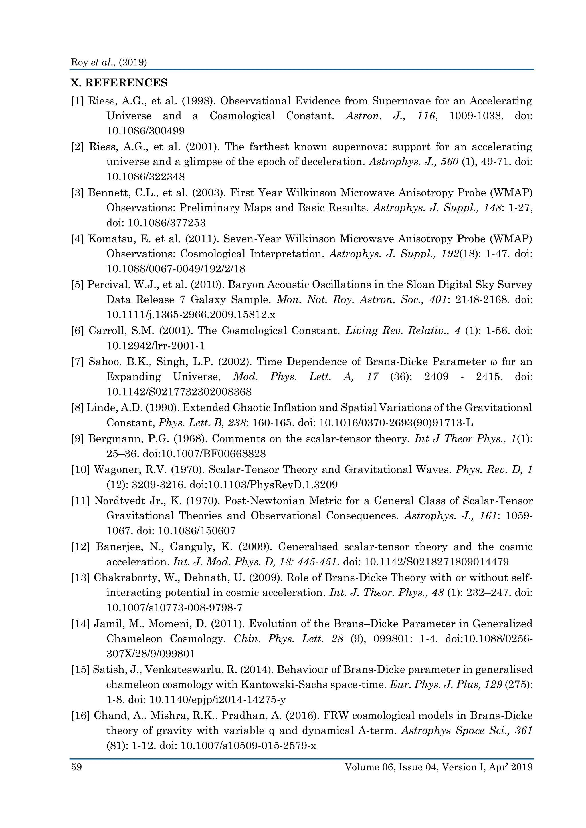 Roy et al., (2019)
59 Volume 06, Issue 04, Version I, Apr’ 2019
X. REFERENCES
[1] Riess, A.G., et al. (1998). Observational Evidence from Supernovae for an Accelerating
Universe and a Cosmological Constant. Astron. J., 116, 1009-1038. doi:
10.1086/300499
[2] Riess, A.G., et al. (2001). The farthest known supernova: support for an accelerating
universe and a glimpse of the epoch of deceleration. Astrophys. J., 560 (1), 49-71. doi:
10.1086/322348
[3] Bennett, C.L., et al. (2003). First Year Wilkinson Microwave Anisotropy Probe (WMAP)
Observations: Preliminary Maps and Basic Results. Astrophys. J. Suppl., 148: 1-27,
doi: 10.1086/377253
[4] Komatsu, E. et al. (2011). Seven-Year Wilkinson Microwave Anisotropy Probe (WMAP)
Observations: Cosmological Interpretation. Astrophys. J. Suppl., 192(18): 1-47. doi:
10.1088/0067-0049/192/2/18
[5] Percival, W.J., et al. (2010). Baryon Acoustic Oscillations in the Sloan Digital Sky Survey
Data Release 7 Galaxy Sample. Mon. Not. Roy. Astron. Soc., 401: 2148-2168. doi:
10.1111/j.1365-2966.2009.15812.x
[6] Carroll, S.M. (2001). The Cosmological Constant. Living Rev. Relativ., 4 (1): 1-56. doi:
10.12942/lrr-2001-1
[7] Sahoo, B.K., Singh, L.P. (2002). Time Dependence of Brans-Dicke Parameter ω for an
Expanding Universe, Mod. Phys. Lett. A, 17 (36): 2409 - 2415. doi:
10.1142/S0217732302008368
[8] Linde, A.D. (1990). Extended Chaotic Inflation and Spatial Variations of the Gravitational
Constant, Phys. Lett. B, 238: 160-165. doi: 10.1016/0370-2693(90)91713-L
[9] Bergmann, P.G. (1968). Comments on the scalar-tensor theory. Int J Theor Phys., 1(1):
25–36. doi:10.1007/BF00668828
[10] Wagoner, R.V. (1970). Scalar-Tensor Theory and Gravitational Waves. Phys. Rev. D, 1
(12): 3209-3216. doi:10.1103/PhysRevD.1.3209
[11] Nordtvedt Jr., K. (1970). Post-Newtonian Metric for a General Class of Scalar-Tensor
Gravitational Theories and Observational Consequences. Astrophys. J., 161: 1059-
1067. doi: 10.1086/150607
[12] Banerjee, N., Ganguly, K. (2009). Generalised scalar-tensor theory and the cosmic
acceleration. Int. J. Mod. Phys. D, 18: 445-451. doi: 10.1142/S0218271809014479
[13] Chakraborty, W., Debnath, U. (2009). Role of Brans-Dicke Theory with or without self-
interacting potential in cosmic acceleration. Int. J. Theor. Phys., 48 (1): 232–247. doi:
10.1007/s10773-008-9798-7
[14] Jamil, M., Momeni, D. (2011). Evolution of the Brans–Dicke Parameter in Generalized
Chameleon Cosmology. Chin. Phys. Lett. 28 (9), 099801: 1-4. doi:10.1088/0256-
307X/28/9/099801
[15] Satish, J., Venkateswarlu, R. (2014). Behaviour of Brans-Dicke parameter in generalised
chameleon cosmology with Kantowski-Sachs space-time. Eur. Phys. J. Plus, 129 (275):
1-8. doi: 10.1140/epjp/i2014-14275-y
[16] Chand, A., Mishra, R.K., Pradhan, A. (2016). FRW cosmological models in Brans-Dicke
theory of gravity with variable q and dynamical Λ-term. Astrophys Space Sci., 361
(81): 1-12. doi: 10.1007/s10509-015-2579-x
 