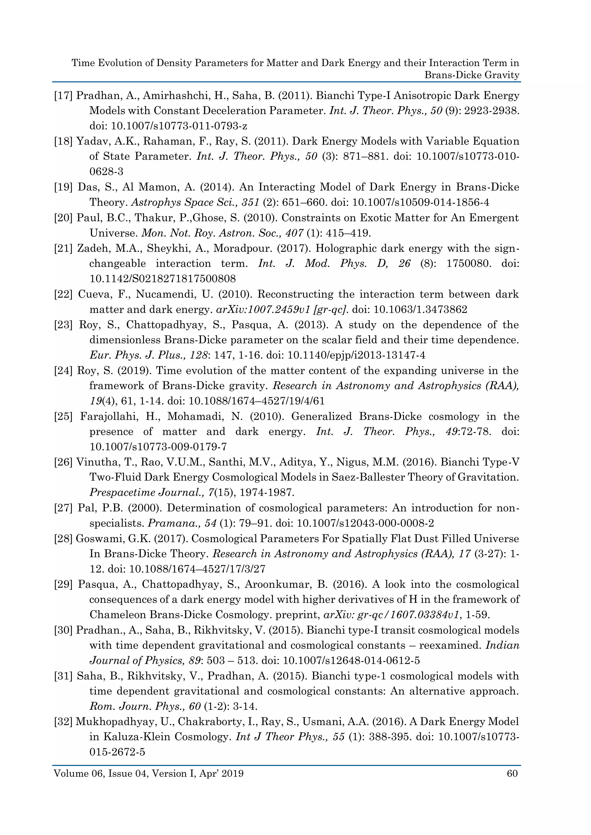 Time Evolution of Density Parameters for Matter and Dark Energy and their Interaction Term in
Brans-Dicke Gravity
Volume 06, Issue 04, Version I, Apr’ 2019 60
[17] Pradhan, A., Amirhashchi, H., Saha, B. (2011). Bianchi Type-I Anisotropic Dark Energy
Models with Constant Deceleration Parameter. Int. J. Theor. Phys., 50 (9): 2923-2938.
doi: 10.1007/s10773-011-0793-z
[18] Yadav, A.K., Rahaman, F., Ray, S. (2011). Dark Energy Models with Variable Equation
of State Parameter. Int. J. Theor. Phys., 50 (3): 871–881. doi: 10.1007/s10773-010-
0628-3
[19] Das, S., Al Mamon, A. (2014). An Interacting Model of Dark Energy in Brans-Dicke
Theory. Astrophys Space Sci., 351 (2): 651–660. doi: 10.1007/s10509-014-1856-4
[20] Paul, B.C., Thakur, P.,Ghose, S. (2010). Constraints on Exotic Matter for An Emergent
Universe. Mon. Not. Roy. Astron. Soc., 407 (1): 415–419.
[21] Zadeh, M.A., Sheykhi, A., Moradpour. (2017). Holographic dark energy with the sign-
changeable interaction term. Int. J. Mod. Phys. D, 26 (8): 1750080. doi:
10.1142/S0218271817500808
[22] Cueva, F., Nucamendi, U. (2010). Reconstructing the interaction term between dark
matter and dark energy. arXiv:1007.2459v1 [gr-qc]. doi: 10.1063/1.3473862
[23] Roy, S., Chattopadhyay, S., Pasqua, A. (2013). A study on the dependence of the
dimensionless Brans-Dicke parameter on the scalar field and their time dependence.
Eur. Phys. J. Plus., 128: 147, 1-16. doi: 10.1140/epjp/i2013-13147-4
[24] Roy, S. (2019). Time evolution of the matter content of the expanding universe in the
framework of Brans-Dicke gravity. Research in Astronomy and Astrophysics (RAA),
19(4), 61, 1-14. doi: 10.1088/1674–4527/19/4/61
[25] Farajollahi, H., Mohamadi, N. (2010). Generalized Brans-Dicke cosmology in the
presence of matter and dark energy. Int. J. Theor. Phys., 49:72-78. doi:
10.1007/s10773-009-0179-7
[26] Vinutha, T., Rao, V.U.M., Santhi, M.V., Aditya, Y., Nigus, M.M. (2016). Bianchi Type-V
Two-Fluid Dark Energy Cosmological Models in Saez-Ballester Theory of Gravitation.
Prespacetime Journal., 7(15), 1974-1987.
[27] Pal, P.B. (2000). Determination of cosmological parameters: An introduction for non-
specialists. Pramana., 54 (1): 79–91. doi: 10.1007/s12043-000-0008-2
[28] Goswami, G.K. (2017). Cosmological Parameters For Spatially Flat Dust Filled Universe
In Brans-Dicke Theory. Research in Astronomy and Astrophysics (RAA), 17 (3-27): 1-
12. doi: 10.1088/1674–4527/17/3/27
[29] Pasqua, A., Chattopadhyay, S., Aroonkumar, B. (2016). A look into the cosmological
consequences of a dark energy model with higher derivatives of H in the framework of
Chameleon Brans-Dicke Cosmology. preprint, arXiv: gr-qc/1607.03384v1, 1-59.
[30] Pradhan., A., Saha, B., Rikhvitsky, V. (2015). Bianchi type-I transit cosmological models
with time dependent gravitational and cosmological constants – reexamined. Indian
Journal of Physics, 89: 503 – 513. doi: 10.1007/s12648-014-0612-5
[31] Saha, B., Rikhvitsky, V., Pradhan, A. (2015). Bianchi type-1 cosmological models with
time dependent gravitational and cosmological constants: An alternative approach.
Rom. Journ. Phys., 60 (1-2): 3-14.
[32] Mukhopadhyay, U., Chakraborty, I., Ray, S., Usmani, A.A. (2016). A Dark Energy Model
in Kaluza-Klein Cosmology. Int J Theor Phys., 55 (1): 388-395. doi: 10.1007/s10773-
015-2672-5
 