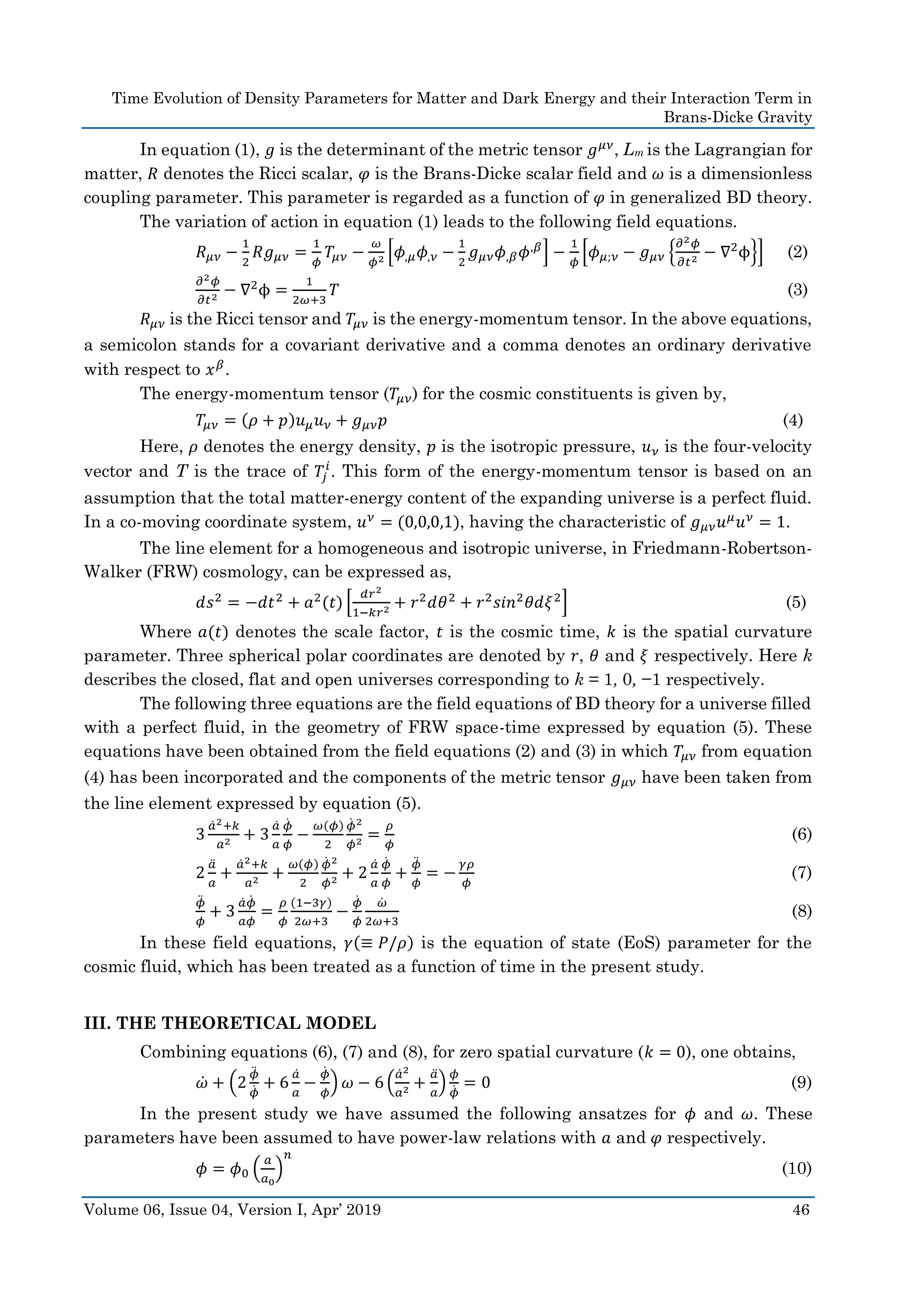 Time Evolution of Density Parameters for Matter and Dark Energy and their Interaction Term in
Brans-Dicke Gravity
Volume 06, Issue 04, Version I, Apr’ 2019 46
In equation (1), 𝑔 is the determinant of the metric tensor 𝑔 𝜇𝜈
, Lm is the Lagrangian for
matter, 𝑅 denotes the Ricci scalar, 𝜑 is the Brans-Dicke scalar field and 𝜔 is a dimensionless
coupling parameter. This parameter is regarded as a function of 𝜑 in generalized BD theory.
The variation of action in equation (1) leads to the following field equations.
𝑅 𝜇𝜈 −
1
2
𝑅𝑔 𝜇𝜈 =
1
𝜙
𝑇𝜇𝜈 −
𝜔
𝜙2 [𝜙,𝜇 𝜙,𝜈 −
1
2
𝑔 𝜇𝜈 𝜙,𝛽 𝜙,𝛽
] −
1
𝜙
[𝜙 𝜇;𝜈 − 𝑔 𝜇𝜈 {
𝜕2 𝜙
𝜕𝑡2 − ∇2
ϕ}] (2)
𝜕2 𝜙
𝜕𝑡2 − ∇2
ϕ =
1
2𝜔+3
𝑇 (3)
𝑅 𝜇𝜈 is the Ricci tensor and 𝑇𝜇𝜈 is the energy-momentum tensor. In the above equations,
a semicolon stands for a covariant derivative and a comma denotes an ordinary derivative
with respect to 𝑥 𝛽
.
The energy-momentum tensor (𝑇𝜇𝜈) for the cosmic constituents is given by,
𝑇𝜇𝜈 = (𝜌 + 𝑝)𝑢 𝜇 𝑢 𝜈 + 𝑔 𝜇𝜈 𝑝 (4)
Here, 𝜌 denotes the energy density, 𝑝 is the isotropic pressure, 𝑢 𝜈 is the four-velocity
vector and T is the trace of 𝑇𝑗
𝑖
. This form of the energy-momentum tensor is based on an
assumption that the total matter-energy content of the expanding universe is a perfect fluid.
In a co-moving coordinate system, 𝑢 𝜈
= (0,0,0,1), having the characteristic of 𝑔 𝜇𝜈 𝑢 𝜇
𝑢 𝜈
= 1.
The line element for a homogeneous and isotropic universe, in Friedmann-Robertson-
Walker (FRW) cosmology, can be expressed as,
𝑑𝑠2 = −𝑑𝑡2 + 𝑎2(𝑡) [
𝑑𝑟2
1−𝑘𝑟2 + 𝑟2 𝑑𝜃2 + 𝑟2 𝑠𝑖𝑛2 𝜃𝑑𝜉2] (5)
Where 𝑎(𝑡) denotes the scale factor, 𝑡 is the cosmic time, 𝑘 is the spatial curvature
parameter. Three spherical polar coordinates are denoted by 𝑟, 𝜃 and 𝜉 respectively. Here k
describes the closed, flat and open universes corresponding to k = 1, 0, −1 respectively.
The following three equations are the field equations of BD theory for a universe filled
with a perfect fluid, in the geometry of FRW space-time expressed by equation (5). These
equations have been obtained from the field equations (2) and (3) in which 𝑇𝜇𝜈 from equation
(4) has been incorporated and the components of the metric tensor 𝑔 𝜇𝜈 have been taken from
the line element expressed by equation (5).
3
𝑎̇2+𝑘
𝑎2 + 3
𝑎̇
𝑎
𝜙̇
𝜙
−
𝜔(𝜙)
2
𝜙̇ 2
𝜙2 =
𝜌
𝜙
(6)
2
𝑎̈
𝑎
+
𝑎̇2+𝑘
𝑎2 +
𝜔(𝜙)
2
𝜙̇ 2
𝜙2 + 2
𝑎̇
𝑎
𝜙̇
𝜙
+
𝜙̈
𝜙
= −
𝛾𝜌
𝜙
(7)
𝜙̈
𝜙
+ 3
𝑎̇ 𝜙̇
𝑎𝜙
=
𝜌
𝜙
(1−3𝛾)
2𝜔+3
−
𝜙̇
𝜙
𝜔̇
2𝜔+3
(8)
In these field equations, 𝛾(≡ 𝑃/𝜌) is the equation of state (EoS) parameter for the
cosmic fluid, which has been treated as a function of time in the present study.
III. THE THEORETICAL MODEL
Combining equations (6), (7) and (8), for zero spatial curvature (𝑘 = 0), one obtains,
𝜔̇ + (2
𝜙̈
𝜙̇ + 6
𝑎̇
𝑎
−
𝜙̇
𝜙
) 𝜔 − 6 (
𝑎̇2
𝑎2 +
𝑎̈
𝑎
)
𝜙
𝜙̇ = 0 (9)
In the present study we have assumed the following ansatzes for 𝜙 and 𝜔. These
parameters have been assumed to have power-law relations with 𝑎 and 𝜑 respectively.
𝜙 = 𝜙0 (
𝑎
𝑎0
)
𝑛
(10)
 