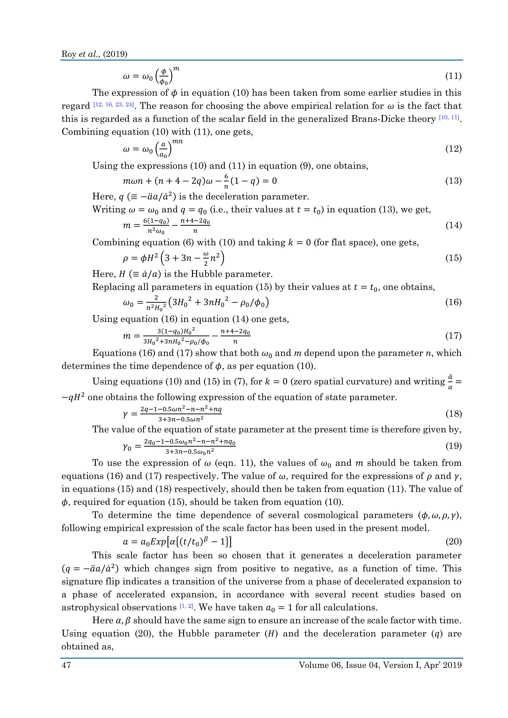 Roy et al., (2019)
47 Volume 06, Issue 04, Version I, Apr’ 2019
𝜔 = 𝜔0 (
𝜙
𝜙0
)
𝑚
(11)
The expression of 𝜙 in equation (10) has been taken from some earlier studies in this
regard [12, 16, 23, 24]. The reason for choosing the above empirical relation for 𝜔 is the fact that
this is regarded as a function of the scalar field in the generalized Brans-Dicke theory [10, 11].
Combining equation (10) with (11), one gets,
𝜔 = 𝜔0 (
𝑎
𝑎0
)
𝑚𝑛
(12)
Using the expressions (10) and (11) in equation (9), one obtains,
𝑚𝜔𝑛 + (𝑛 + 4 − 2𝑞)𝜔 −
6
𝑛
(1 − 𝑞) = 0 (13)
Here, 𝑞 (≡ −𝑎̈ 𝑎/𝑎̇2) is the deceleration parameter.
Writing 𝜔 = 𝜔0 and 𝑞 = 𝑞0 (i.e., their values at 𝑡 = 𝑡0) in equation (13), we get,
𝑚 =
6(1−𝑞0)
𝑛2 𝜔0
−
𝑛+4−2𝑞0
𝑛
(14)
Combining equation (6) with (10) and taking 𝑘 = 0 (for flat space), one gets,
𝜌 = 𝜙𝐻2
(3 + 3𝑛 −
𝜔
2
𝑛2
) (15)
Here, 𝐻 (≡ 𝑎̇/𝑎) is the Hubble parameter.
Replacing all parameters in equation (15) by their values at 𝑡 = 𝑡0, one obtains,
𝜔0 =
2
𝑛2 𝐻0
2 (3𝐻0
2
+ 3𝑛𝐻0
2
− 𝜌0/𝜙0) (16)
Using equation (16) in equation (14) one gets,
𝑚 =
3(1−𝑞0)𝐻0
2
3𝐻0
2+3𝑛𝐻0
2−𝜌0/𝜙0
−
𝑛+4−2𝑞0
𝑛
(17)
Equations (16) and (17) show that both 𝜔0 and m depend upon the parameter n, which
determines the time dependence of 𝜙, as per equation (10).
Using equations (10) and (15) in (7), for 𝑘 = 0 (zero spatial curvature) and writing
𝑎̈
𝑎
=
−𝑞𝐻2
one obtains the following expression of the equation of state parameter.
𝛾 =
2𝑞−1−0.5𝜔𝑛2−𝑛−𝑛2+𝑛𝑞
3+3𝑛−0.5𝜔𝑛2 (18)
The value of the equation of state parameter at the present time is therefore given by,
𝛾0 =
2𝑞0−1−0.5𝜔0 𝑛2−𝑛−𝑛2+𝑛𝑞0
3+3𝑛−0.5𝜔0 𝑛2 (19)
To use the expression of 𝜔 (eqn. 11), the values of 𝜔0 and 𝑚 should be taken from
equations (16) and (17) respectively. The value of 𝜔, required for the expressions of 𝜌 and 𝛾,
in equations (15) and (18) respectively, should then be taken from equation (11). The value of
𝜙, required for equation (15), should be taken from equation (10).
To determine the time dependence of several cosmological parameters (𝜙, 𝜔, 𝜌, 𝛾),
following empirical expression of the scale factor has been used in the present model.
𝑎 = 𝑎0 𝐸𝑥𝑝[𝛼{(𝑡/𝑡0) 𝛽
− 1}] (20)
This scale factor has been so chosen that it generates a deceleration parameter
(𝑞 = −𝑎̈ 𝑎/𝑎̇2) which changes sign from positive to negative, as a function of time. This
signature flip indicates a transition of the universe from a phase of decelerated expansion to
a phase of accelerated expansion, in accordance with several recent studies based on
astrophysical observations [1, 2]. We have taken 𝑎0 = 1 for all calculations.
Here 𝛼, 𝛽 should have the same sign to ensure an increase of the scale factor with time.
Using equation (20), the Hubble parameter (𝐻) and the deceleration parameter (𝑞) are
obtained as,
 