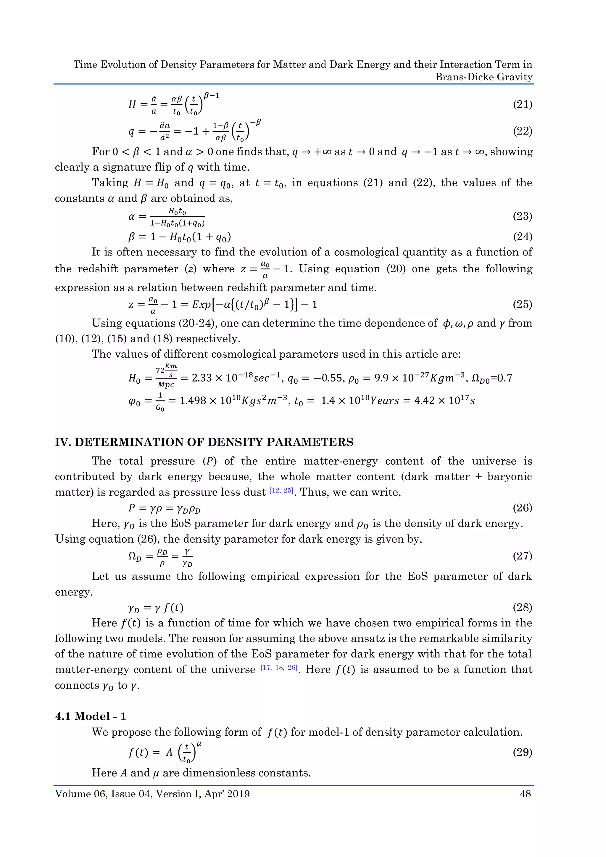 Time Evolution of Density Parameters for Matter and Dark Energy and their Interaction Term in
Brans-Dicke Gravity
Volume 06, Issue 04, Version I, Apr’ 2019 48
𝐻 =
𝑎̇
𝑎
=
𝛼𝛽
𝑡0
(
𝑡
𝑡0
)
𝛽−1
(21)
𝑞 = −
𝑎̈ 𝑎
𝑎̇2 = −1 +
1−𝛽
𝛼𝛽
(
𝑡
𝑡0
)
−𝛽
(22)
For 0 < 𝛽 < 1 and 𝛼 > 0 one finds that, 𝑞 → +∞ as 𝑡 → 0 and 𝑞 → −1 as 𝑡 → ∞, showing
clearly a signature flip of 𝑞 with time.
Taking 𝐻 = 𝐻0 and 𝑞 = 𝑞0, at 𝑡 = 𝑡0, in equations (21) and (22), the values of the
constants 𝛼 and 𝛽 are obtained as,
𝛼 =
𝐻0 𝑡0
1−𝐻0 𝑡0(1+𝑞0)
(23)
𝛽 = 1 − 𝐻0 𝑡0(1 + 𝑞0) (24)
It is often necessary to find the evolution of a cosmological quantity as a function of
the redshift parameter (z) where 𝑧 =
𝑎0
𝑎
− 1. Using equation (20) one gets the following
expression as a relation between redshift parameter and time.
𝑧 =
𝑎0
𝑎
− 1 = 𝐸𝑥𝑝[−𝛼{(𝑡/𝑡0) 𝛽
− 1}] − 1 (25)
Using equations (20-24), one can determine the time dependence of 𝜙, 𝜔, 𝜌 and 𝛾 from
(10), (12), (15) and (18) respectively.
The values of different cosmological parameters used in this article are:
𝐻0 =
72
𝐾𝑚
𝑠
𝑀𝑝𝑐
= 2.33 × 10−18
𝑠𝑒𝑐−1
, 𝑞0 = −0.55, 𝜌0 = 9.9 × 10−27
𝐾𝑔𝑚−3
, Ω 𝐷0=0.7
𝜑0 =
1
𝐺0
= 1.498 × 1010
𝐾𝑔𝑠2
𝑚−3
, 𝑡0 = 1.4 × 1010
𝑌𝑒𝑎𝑟𝑠 = 4.42 × 1017
𝑠
IV. DETERMINATION OF DENSITY PARAMETERS
The total pressure (𝑃) of the entire matter-energy content of the universe is
contributed by dark energy because, the whole matter content (dark matter + baryonic
matter) is regarded as pressure less dust [12, 25]. Thus, we can write,
𝑃 = 𝛾𝜌 = 𝛾 𝐷 𝜌 𝐷 (26)
Here, 𝛾 𝐷 is the EoS parameter for dark energy and 𝜌 𝐷 is the density of dark energy.
Using equation (26), the density parameter for dark energy is given by,
Ω 𝐷 =
𝜌 𝐷
𝜌
=
𝛾
𝛾 𝐷
(27)
Let us assume the following empirical expression for the EoS parameter of dark
energy.
𝛾 𝐷 = 𝛾 𝑓(𝑡) (28)
Here 𝑓(𝑡) is a function of time for which we have chosen two empirical forms in the
following two models. The reason for assuming the above ansatz is the remarkable similarity
of the nature of time evolution of the EoS parameter for dark energy with that for the total
matter-energy content of the universe [17, 18, 26]. Here 𝑓(𝑡) is assumed to be a function that
connects 𝛾 𝐷 to 𝛾.
4.1 Model - 1
We propose the following form of 𝑓(𝑡) for model-1 of density parameter calculation.
𝑓(𝑡) = 𝐴 (
𝑡
𝑡0
)
𝜇
(29)
Here 𝐴 and 𝜇 are dimensionless constants.
 