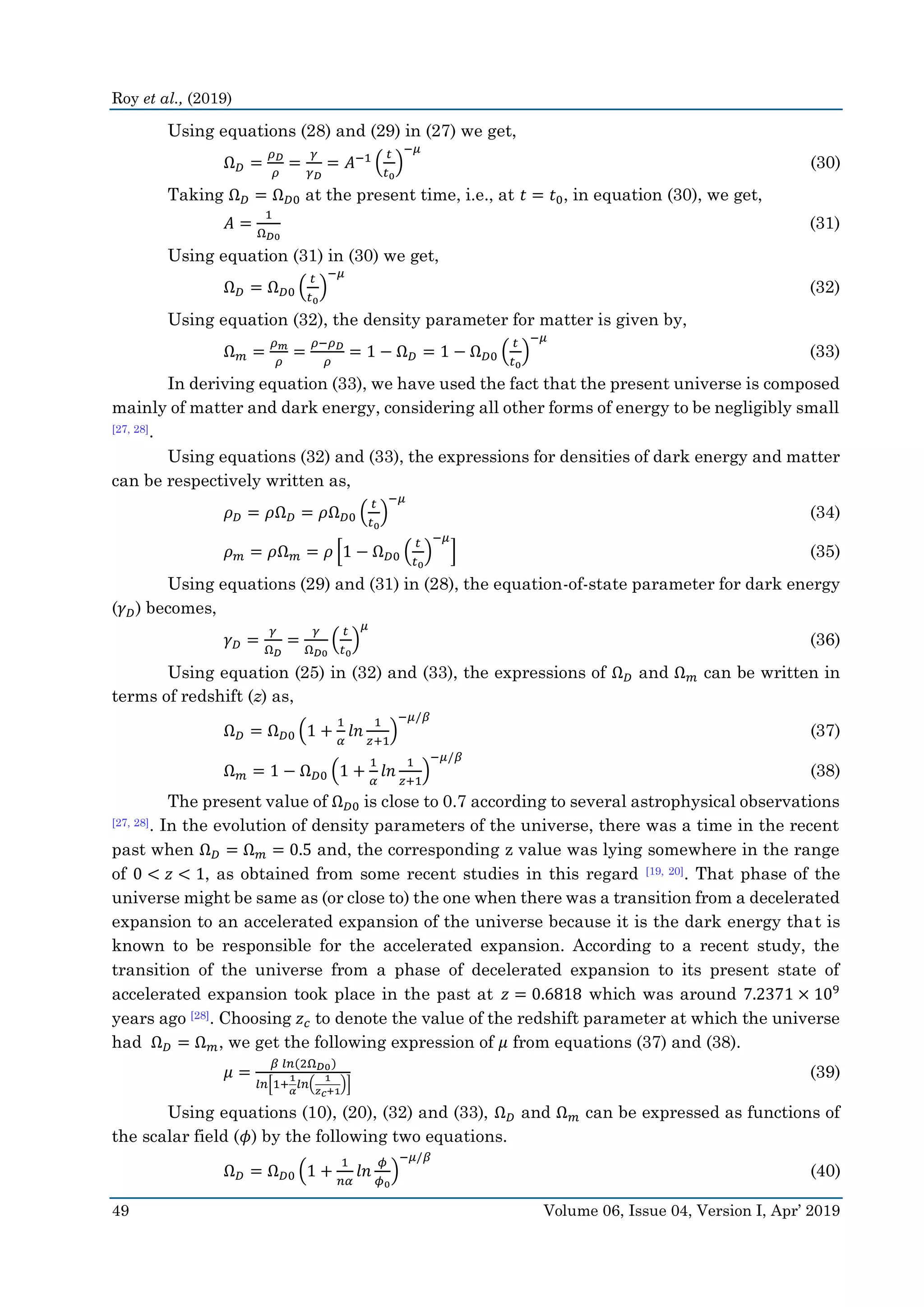 Roy et al., (2019)
49 Volume 06, Issue 04, Version I, Apr’ 2019
Using equations (28) and (29) in (27) we get,
Ω 𝐷 =
𝜌 𝐷
𝜌
=
𝛾
𝛾 𝐷
= 𝐴−1 (
𝑡
𝑡0
)
−𝜇
(30)
Taking Ω 𝐷 = Ω 𝐷0 at the present time, i.e., at 𝑡 = 𝑡0, in equation (30), we get,
𝐴 =
1
Ω 𝐷0
(31)
Using equation (31) in (30) we get,
Ω 𝐷 = Ω 𝐷0 (
𝑡
𝑡0
)
−𝜇
(32)
Using equation (32), the density parameter for matter is given by,
Ω 𝑚 =
𝜌 𝑚
𝜌
=
𝜌−𝜌 𝐷
𝜌
= 1 − Ω 𝐷 = 1 − Ω 𝐷0 (
𝑡
𝑡0
)
−𝜇
(33)
In deriving equation (33), we have used the fact that the present universe is composed
mainly of matter and dark energy, considering all other forms of energy to be negligibly small
[27, 28].
Using equations (32) and (33), the expressions for densities of dark energy and matter
can be respectively written as,
𝜌 𝐷 = 𝜌Ω 𝐷 = 𝜌Ω 𝐷0 (
𝑡
𝑡0
)
−𝜇
(34)
𝜌 𝑚 = 𝜌Ω 𝑚 = 𝜌 [1 − Ω 𝐷0 (
𝑡
𝑡0
)
−𝜇
] (35)
Using equations (29) and (31) in (28), the equation-of-state parameter for dark energy
(𝛾 𝐷) becomes,
𝛾 𝐷 =
𝛾
Ω 𝐷
=
𝛾
Ω 𝐷0
(
𝑡
𝑡0
)
𝜇
(36)
Using equation (25) in (32) and (33), the expressions of Ω 𝐷 and Ω 𝑚 can be written in
terms of redshift (z) as,
Ω 𝐷 = Ω 𝐷0 (1 +
1
𝛼
𝑙𝑛
1
𝑧+1
)
−𝜇/𝛽
(37)
Ω 𝑚 = 1 − Ω 𝐷0 (1 +
1
𝛼
𝑙𝑛
1
𝑧+1
)
−𝜇/𝛽
(38)
The present value of Ω 𝐷0 is close to 0.7 according to several astrophysical observations
[27, 28]. In the evolution of density parameters of the universe, there was a time in the recent
past when Ω 𝐷 = Ω 𝑚 = 0.5 and, the corresponding z value was lying somewhere in the range
of 0 < 𝑧 < 1, as obtained from some recent studies in this regard [19, 20]. That phase of the
universe might be same as (or close to) the one when there was a transition from a decelerated
expansion to an accelerated expansion of the universe because it is the dark energy that is
known to be responsible for the accelerated expansion. According to a recent study, the
transition of the universe from a phase of decelerated expansion to its present state of
accelerated expansion took place in the past at 𝑧 = 0.6818 which was around 7.2371 × 109
years ago [28]. Choosing 𝑧 𝑐 to denote the value of the redshift parameter at which the universe
had Ω 𝐷 = Ω 𝑚, we get the following expression of 𝜇 from equations (37) and (38).
𝜇 =
𝛽 𝑙𝑛(2Ω 𝐷0)
𝑙𝑛[1+
1
𝛼
𝑙𝑛(
1
𝑧 𝑐+1
)]
(39)
Using equations (10), (20), (32) and (33), Ω 𝐷 and Ω 𝑚 can be expressed as functions of
the scalar field (𝜙) by the following two equations.
Ω 𝐷 = Ω 𝐷0 (1 +
1
𝑛𝛼
𝑙𝑛
𝜙
𝜙0
)
−𝜇/𝛽
(40)
 