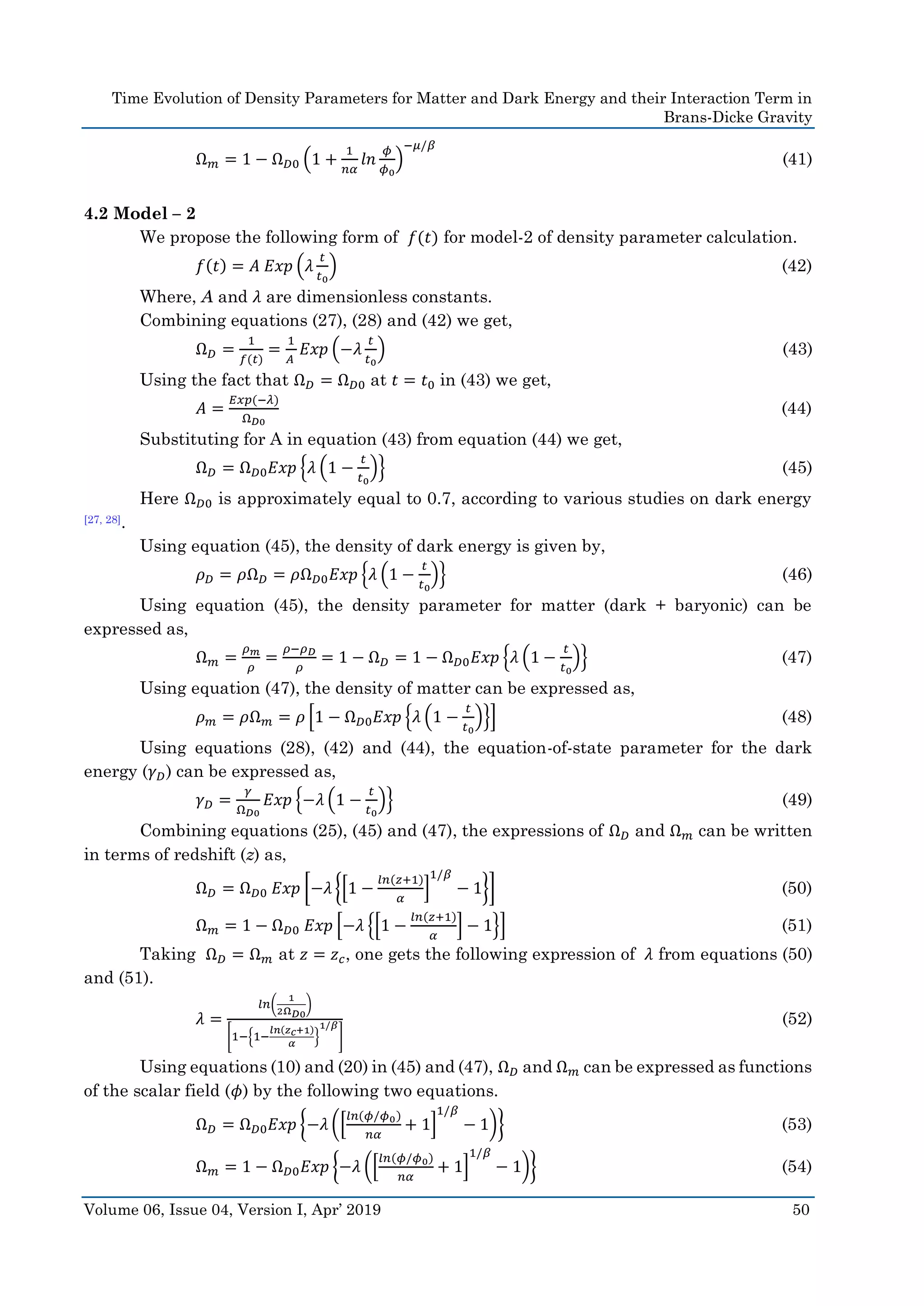 Time Evolution of Density Parameters for Matter and Dark Energy and their Interaction Term in
Brans-Dicke Gravity
Volume 06, Issue 04, Version I, Apr’ 2019 50
Ω 𝑚 = 1 − Ω 𝐷0 (1 +
1
𝑛𝛼
𝑙𝑛
𝜙
𝜙0
)
−𝜇/𝛽
(41)
4.2 Model – 2
We propose the following form of 𝑓(𝑡) for model-2 of density parameter calculation.
𝑓(𝑡) = 𝐴 𝐸𝑥𝑝 (𝜆
𝑡
𝑡0
) (42)
Where, A and 𝜆 are dimensionless constants.
Combining equations (27), (28) and (42) we get,
Ω 𝐷 =
1
𝑓(𝑡)
=
1
𝐴
𝐸𝑥𝑝 (−𝜆
𝑡
𝑡0
) (43)
Using the fact that Ω 𝐷 = Ω 𝐷0 at 𝑡 = 𝑡0 in (43) we get,
𝐴 =
𝐸𝑥𝑝(−𝜆)
Ω 𝐷0
(44)
Substituting for A in equation (43) from equation (44) we get,
Ω 𝐷 = Ω 𝐷0 𝐸𝑥𝑝 {𝜆 (1 −
𝑡
𝑡0
)} (45)
Here Ω 𝐷0 is approximately equal to 0.7, according to various studies on dark energy
[27, 28].
Using equation (45), the density of dark energy is given by,
𝜌 𝐷 = 𝜌Ω 𝐷 = 𝜌Ω 𝐷0 𝐸𝑥𝑝 {𝜆 (1 −
𝑡
𝑡0
)} (46)
Using equation (45), the density parameter for matter (dark + baryonic) can be
expressed as,
Ω 𝑚 =
𝜌 𝑚
𝜌
=
𝜌−𝜌 𝐷
𝜌
= 1 − Ω 𝐷 = 1 − Ω 𝐷0 𝐸𝑥𝑝 {𝜆 (1 −
𝑡
𝑡0
)} (47)
Using equation (47), the density of matter can be expressed as,
𝜌 𝑚 = 𝜌Ω 𝑚 = 𝜌 [1 − Ω 𝐷0 𝐸𝑥𝑝 {𝜆 (1 −
𝑡
𝑡0
)}] (48)
Using equations (28), (42) and (44), the equation-of-state parameter for the dark
energy (𝛾 𝐷) can be expressed as,
𝛾 𝐷 =
𝛾
Ω 𝐷0
𝐸𝑥𝑝 {−𝜆 (1 −
𝑡
𝑡0
)} (49)
Combining equations (25), (45) and (47), the expressions of Ω 𝐷 and Ω 𝑚 can be written
in terms of redshift (z) as,
Ω 𝐷 = Ω 𝐷0 𝐸𝑥𝑝 [−𝜆 {[1 −
𝑙𝑛(𝑧+1)
𝛼
]
1/𝛽
− 1}] (50)
Ω 𝑚 = 1 − Ω 𝐷0 𝐸𝑥𝑝 [−𝜆 {[1 −
𝑙𝑛(𝑧+1)
𝛼
] − 1}] (51)
Taking Ω 𝐷 = Ω 𝑚 at 𝑧 = 𝑧 𝑐, one gets the following expression of 𝜆 from equations (50)
and (51).
𝜆 =
𝑙𝑛(
1
2Ω 𝐷0
)
[1−{1−
𝑙𝑛(𝑧 𝑐+1)
𝛼
}
1/𝛽
]
(52)
Using equations (10) and (20) in (45) and (47), Ω 𝐷 and Ω 𝑚 can be expressed as functions
of the scalar field (𝜙) by the following two equations.
Ω 𝐷 = Ω 𝐷0 𝐸𝑥𝑝 {−𝜆 ([
𝑙𝑛(𝜙/𝜙0)
𝑛𝛼
+ 1]
1/𝛽
− 1)} (53)
Ω 𝑚 = 1 − Ω 𝐷0 𝐸𝑥𝑝 {−𝜆 ([
𝑙𝑛(𝜙/𝜙0)
𝑛𝛼
+ 1]
1/𝛽
− 1)} (54)
 