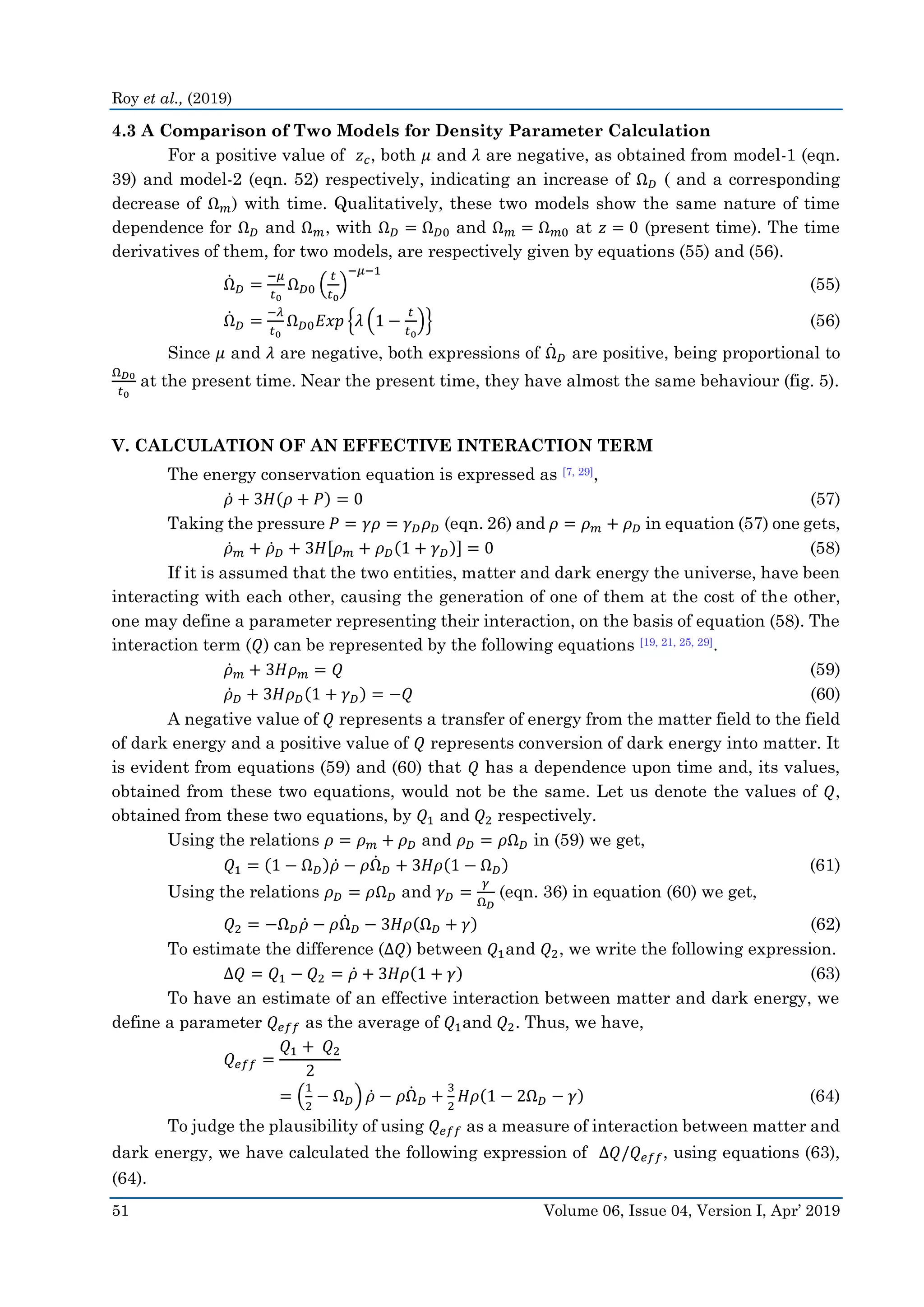 Roy et al., (2019)
51 Volume 06, Issue 04, Version I, Apr’ 2019
4.3 A Comparison of Two Models for Density Parameter Calculation
For a positive value of 𝑧 𝑐, both 𝜇 and 𝜆 are negative, as obtained from model-1 (eqn.
39) and model-2 (eqn. 52) respectively, indicating an increase of Ω 𝐷 ( and a corresponding
decrease of Ω 𝑚) with time. Qualitatively, these two models show the same nature of time
dependence for Ω 𝐷 and Ω 𝑚, with Ω 𝐷 = Ω 𝐷0 and Ω 𝑚 = Ω 𝑚0 at 𝑧 = 0 (present time). The time
derivatives of them, for two models, are respectively given by equations (55) and (56).
Ω̇ 𝐷 =
−𝜇
𝑡0
Ω 𝐷0 (
𝑡
𝑡0
)
−𝜇−1
(55)
Ω̇ 𝐷 =
−𝜆
𝑡0
Ω 𝐷0 𝐸𝑥𝑝 {𝜆 (1 −
𝑡
𝑡0
)} (56)
Since 𝜇 and 𝜆 are negative, both expressions of Ω̇ 𝐷 are positive, being proportional to
Ω 𝐷0
𝑡0
at the present time. Near the present time, they have almost the same behaviour (fig. 5).
V. CALCULATION OF AN EFFECTIVE INTERACTION TERM
The energy conservation equation is expressed as [7, 29],
𝜌̇ + 3𝐻(𝜌 + 𝑃) = 0 (57)
Taking the pressure 𝑃 = 𝛾𝜌 = 𝛾 𝐷 𝜌 𝐷 (eqn. 26) and 𝜌 = 𝜌 𝑚 + 𝜌 𝐷 in equation (57) one gets,
𝜌̇ 𝑚 + 𝜌̇ 𝐷 + 3𝐻[𝜌 𝑚 + 𝜌 𝐷(1 + 𝛾 𝐷)] = 0 (58)
If it is assumed that the two entities, matter and dark energy the universe, have been
interacting with each other, causing the generation of one of them at the cost of the other,
one may define a parameter representing their interaction, on the basis of equation (58). The
interaction term (𝑄) can be represented by the following equations [19, 21, 25, 29].
𝜌̇ 𝑚 + 3𝐻𝜌 𝑚 = 𝑄 (59)
𝜌̇ 𝐷 + 3𝐻𝜌 𝐷(1 + 𝛾 𝐷) = −𝑄 (60)
A negative value of 𝑄 represents a transfer of energy from the matter field to the field
of dark energy and a positive value of 𝑄 represents conversion of dark energy into matter. It
is evident from equations (59) and (60) that 𝑄 has a dependence upon time and, its values,
obtained from these two equations, would not be the same. Let us denote the values of 𝑄,
obtained from these two equations, by 𝑄1 and 𝑄2 respectively.
Using the relations 𝜌 = 𝜌 𝑚 + 𝜌 𝐷 and 𝜌 𝐷 = 𝜌Ω 𝐷 in (59) we get,
𝑄1 = (1 − Ω 𝐷)𝜌̇ − 𝜌Ω̇ 𝐷 + 3𝐻𝜌(1 − Ω 𝐷) (61)
Using the relations 𝜌 𝐷 = 𝜌Ω 𝐷 and 𝛾 𝐷 =
𝛾
Ω 𝐷
(eqn. 36) in equation (60) we get,
𝑄2 = −Ω 𝐷 𝜌̇ − 𝜌Ω̇ 𝐷 − 3𝐻𝜌(Ω 𝐷 + 𝛾) (62)
To estimate the difference (Δ𝑄) between 𝑄1and 𝑄2, we write the following expression.
Δ𝑄 = 𝑄1 − 𝑄2 = 𝜌̇ + 3𝐻𝜌(1 + 𝛾) (63)
To have an estimate of an effective interaction between matter and dark energy, we
define a parameter 𝑄 𝑒𝑓𝑓 as the average of 𝑄1and 𝑄2. Thus, we have,
𝑄 𝑒𝑓𝑓 =
𝑄1 + 𝑄2
2
= (
1
2
− Ω 𝐷) 𝜌̇ − 𝜌Ω̇ 𝐷 +
3
2
𝐻𝜌(1 − 2Ω 𝐷 − 𝛾) (64)
To judge the plausibility of using 𝑄 𝑒𝑓𝑓 as a measure of interaction between matter and
dark energy, we have calculated the following expression of Δ𝑄/𝑄 𝑒𝑓𝑓, using equations (63),
(64).
 