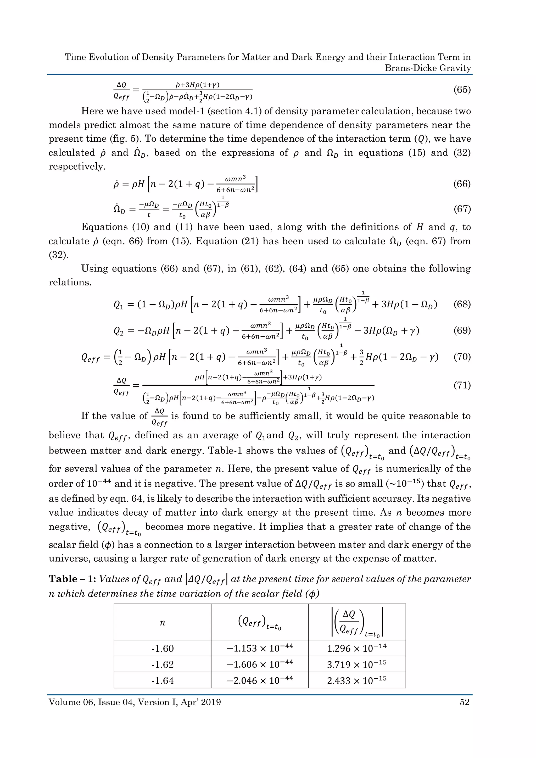 Time Evolution of Density Parameters for Matter and Dark Energy and their Interaction Term in
Brans-Dicke Gravity
Volume 06, Issue 04, Version I, Apr’ 2019 52
Δ𝑄
𝑄 𝑒𝑓𝑓
=
𝜌̇ +3𝐻𝜌(1+𝛾)
(
1
2
−Ω 𝐷)𝜌̇ −𝜌Ω̇ 𝐷+
3
2
𝐻𝜌(1−2Ω 𝐷−𝛾)
(65)
Here we have used model-1 (section 4.1) of density parameter calculation, because two
models predict almost the same nature of time dependence of density parameters near the
present time (fig. 5). To determine the time dependence of the interaction term (𝑄), we have
calculated 𝜌̇ and Ω̇ 𝐷, based on the expressions of 𝜌 and Ω 𝐷 in equations (15) and (32)
respectively.
𝜌̇ = 𝜌𝐻 [𝑛 − 2(1 + 𝑞) −
𝜔𝑚𝑛3
6+6𝑛−𝜔𝑛2] (66)
Ω̇ 𝐷 =
−𝜇Ω 𝐷
𝑡
=
−𝜇Ω 𝐷
𝑡0
(
𝐻𝑡0
𝛼𝛽
)
1
1−𝛽
(67)
Equations (10) and (11) have been used, along with the definitions of 𝐻 and 𝑞, to
calculate 𝜌̇ (eqn. 66) from (15). Equation (21) has been used to calculate Ω̇ 𝐷 (eqn. 67) from
(32).
Using equations (66) and (67), in (61), (62), (64) and (65) one obtains the following
relations.
𝑄1 = (1 − Ω 𝐷)𝜌𝐻 [𝑛 − 2(1 + 𝑞) −
𝜔𝑚𝑛3
6+6𝑛−𝜔𝑛2] +
𝜇𝜌Ω 𝐷
𝑡0
(
𝐻𝑡0
𝛼𝛽
)
1
1−𝛽
+ 3𝐻𝜌(1 − Ω 𝐷) (68)
𝑄2 = −Ω 𝐷 𝜌𝐻 [𝑛 − 2(1 + 𝑞) −
𝜔𝑚𝑛3
6+6𝑛−𝜔𝑛2] +
𝜇𝜌Ω 𝐷
𝑡0
(
𝐻𝑡0
𝛼𝛽
)
1
1−𝛽
− 3𝐻𝜌(Ω 𝐷 + 𝛾) (69)
𝑄 𝑒𝑓𝑓 = (
1
2
− Ω 𝐷) 𝜌𝐻 [𝑛 − 2(1 + 𝑞) −
𝜔𝑚𝑛3
6+6𝑛−𝜔𝑛2] +
𝜇𝜌Ω 𝐷
𝑡0
(
𝐻𝑡0
𝛼𝛽
)
1
1−𝛽
+
3
2
𝐻𝜌(1 − 2Ω 𝐷 − 𝛾) (70)
Δ𝑄
𝑄 𝑒𝑓𝑓
=
𝜌𝐻[𝑛−2(1+𝑞)−
𝜔𝑚𝑛3
6+6𝑛−𝜔𝑛2]+3𝐻𝜌(1+𝛾)
(
1
2
−Ω 𝐷)𝜌𝐻[𝑛−2(1+𝑞)−
𝜔𝑚𝑛3
6+6𝑛−𝜔𝑛2]−𝜌
−𝜇Ω 𝐷
𝑡0
(
𝐻𝑡0
𝛼𝛽
)
1
1−𝛽
+
3
2
𝐻𝜌(1−2Ω 𝐷−𝛾)
(71)
If the value of
Δ𝑄
𝑄 𝑒𝑓𝑓
is found to be sufficiently small, it would be quite reasonable to
believe that 𝑄 𝑒𝑓𝑓, defined as an average of 𝑄1and 𝑄2, will truly represent the interaction
between matter and dark energy. Table-1 shows the values of (𝑄 𝑒𝑓𝑓)
𝑡=𝑡0
and (Δ𝑄/𝑄 𝑒𝑓𝑓)
𝑡=𝑡0
for several values of the parameter n. Here, the present value of 𝑄 𝑒𝑓𝑓 is numerically of the
order of 10−44
and it is negative. The present value of Δ𝑄/𝑄 𝑒𝑓𝑓 is so small (~10−15
) that 𝑄 𝑒𝑓𝑓,
as defined by eqn. 64, is likely to describe the interaction with sufficient accuracy. Its negative
value indicates decay of matter into dark energy at the present time. As n becomes more
negative, (𝑄 𝑒𝑓𝑓)
𝑡=𝑡0
becomes more negative. It implies that a greater rate of change of the
scalar field (𝜙) has a connection to a larger interaction between mater and dark energy of the
universe, causing a larger rate of generation of dark energy at the expense of matter.
Table – 1: Values of 𝑄 𝑒𝑓𝑓 and |𝛥𝑄/𝑄 𝑒𝑓𝑓| at the present time for several values of the parameter
n which determines the time variation of the scalar field (𝜙)
𝑛 (𝑄 𝑒𝑓𝑓)
𝑡=𝑡0
|(
Δ𝑄
𝑄 𝑒𝑓𝑓
)
𝑡=𝑡0
|
-1.60 −1.153 × 10−44
1.296 × 10−14
-1.62 −1.606 × 10−44
3.719 × 10−15
-1.64 −2.046 × 10−44
2.433 × 10−15
 