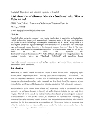 1
Draft article [Please do not quote without the permission of the author]
A tale of e-activism at Vidyasagar University in West Bengal, India: Offline to
Online and back
Abhijit Guha, Professor, Department of Anthropology,Vidyasagar University
Medinipur-721102.
E-mail: abhijitguhavuanthro@rediffmail.com
Abstract
Everybody of the university community was viewing bicycles kept in a prohibited and risky place.
Nobody said anything but everybody was viewing it. One day the author of this paper took 2 photos of
the scenario and mailed them straight to the Registrar with a copy to the VC. The VC promptly shot an e-
mail in green colour to the engineer referring the complaint and ordered to encircle the place with danger
tapes and suggested eventual demolition of the dilapidated structure. Even after 7 days of VC';s order,
bicycles were being kept and no danger tapes were visible. The author again took photos and sent the 2nd
e-mail in red colour and expressed his
doubts about the chain of commands at VU. Within 24 hours red danger tapes were put on around the
structure otherwise known as "Abandoned Cycle Stand" and demolition began.
Key words: University campus, campus anthropology, e-activism, e-governance, internet activism, cyber
anthropology, online communities
Introduction
Motivated by recent Internet activism (also known as online activism, digital campaigning, digital
activism, online organizing, electronic advocacy, cyberactivism, e-campaigning, and e-activism, see
https://en.wikipedia.org/wiki/Internet activism), I took up the challenge to make some change in an otherwise
bureaucratic milieu dependent on hard copies, phone calls and direct face to face offline encounters between
persons holding specific and well-defined positions within the organization, which in this case is a university.
The case described here is centered around a public utility infrastructure (mainly for the students of this rural
university, who are largely dependent on bicycles) built up by the university just a few years back. It was
roughly a 40ft.*15ft bicycle stand. It was built up from funds from the state government’s public exchequer.
Within a short period of time (less than a decade), the infrastructure has become rundown. Interestingly, the
structure was still being used by the students and a time came, when the university authorities had to declare it
abandoned. But that declaration was a declaration on board only. There was no vigilance to prevent the entry
of the bicycles in the stand and it continued for several months. The students’ union was also silent on the
issue. The stand was being used at the risk of the users.
 