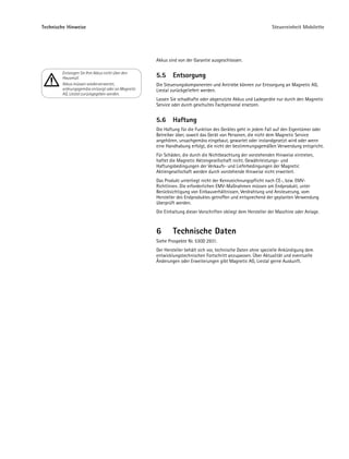 Technische Hinweise                                                                                          Steuereinheit Mobilette




                                                   Akkus sind von der Garantie ausgeschlossen.

        Entsorgen Sie Ihre Akkus nicht über den
        Hausmüll.                                  5.5     Entsorgung
        Akkus müssen wiederverwertet,              Die Steuerungskomponenten und Antriebe können zur Entsorgung an Magnetic AG,
        ordnungsgemäss entsorgt oder an Magnetic   Liestal zurückgeliefert werden.
        AG, Liestal zurückgegeben werden.
                                                   Lassen Sie schadhafte oder abgenutzte Akkus und Ladegeräte nur durch den Magnetic
                                                   Service oder durch geschultes Fachpersonal ersetzen.


                                                   5.6     Haftung
                                                   Die Haftung für die Funktion des Gerätes geht in jedem Fall auf den Eigentümer oder
                                                   Betreiber über, soweit das Gerät von Personen, die nicht dem Magnetic Service
                                                   angehören, unsachgemäss eingebaut, gewartet oder instandgesetzt wird oder wenn
                                                   eine Handhabung erfolgt, die nicht der bestimmungsgemäßen Verwendung entspricht.
                                                   Für Schäden, die durch die Nichtbeachtung der vorstehenden Hinweise eintreten,
                                                   haftet die Magnetic Aktiengesellschaft nicht. Gewährleistungs- und
                                                   Haftungsbedingungen der Verkaufs- und Lieferbedingungen der Magnetic
                                                   Aktiengesellschaft werden durch vorstehende Hinweise nicht erweitert.
                                                   Das Produkt unterliegt nicht der Kennzeichnungspflicht nach CE-, bzw. EMV-
                                                   Richtlinien. Die erforderlichen EMV-Maßnahmen müssen am Endprodukt, unter
                                                   Berücksichtigung von Einbauverhältnissen, Verdrahtung und Ansteuerung, vom
                                                   Hersteller des Endproduktes getroffen und entsprechend der geplanten Verwendung
                                                   überprüft werden.
                                                   Die Einhaltung dieser Vorschriften obliegt dem Hersteller der Maschine oder Anlage.



                                                   6       Technische Daten
                                                   Siehe Prospekte Nr. 530D 2931.
                                                   Der Hersteller behält sich vor, technische Daten ohne spezielle Ankündigung dem
                                                   entwicklungstechnischen Fortschritt anzupassen. Über Aktualität und eventuelle
                                                   Änderungen oder Erweiterungen gibt Magnetic AG, Liestal gerne Auskunft.
 
