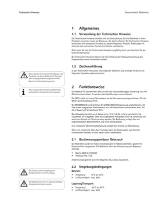 Technische Hinweise                                                                                                Steuereinheit Mobilette




                                                        1       Allgemeines
                                                        1.1     Verwendung der Technischen Hinweise
                                                        Die Technischen Hinweise wenden sich an Konstrukteure, die die Mobilette in ihren
                                                        Produkten einsetzen sowie an Monteure, die damit arbeiten. Die Technischen Hinweise
                                                        beinhalten alle relevanten Hinweise zu diesem Magnetic-Produkt. Änderungen im
                                                        Interesse des technischen Fortschritts bleiben vorbehalten.
                                                        Bitte lesen Sie sich die Technischen Hinweise sorgfältig durch und beachten Sie die
                                                        Sicherheitshinweise.
                                                        Die Technischen Hinweise können für die Erstellung der Gebrauchsanleitung des
                                                        Endproduktes weiter verwendet werden.


                                                        1.2     Zeichenerklärung
                                                        In den Technischen Hinweisen sind mögliche Gefahren und wichtige Hinweise mit
        Dieses Symbol kennzeichnet Handlungen und       folgenden Symbolen gekennzeichnet:
        Zustände, von denen Gefahren für Personen
        oder Sachgegenstände ausgehen können.
        Beachten Sie die Anleitung genau!


                                                        2       Funktionsweise
        Dieses Symbol kennzeichnet sachdienliche
        und nützliche Hinweise für den Anwender.        Die MOBILETTE Steuereinheit (MCU) dient der netzunabhängigen Steuerung von 24V
                                                        Gleichstromantrieben. Es werden zwei Ausführungen unterschieden:
                                                        Die MCU1 wird mit einem Netzadapter an die Netzspannung angeschlossen. Für die
                                                        MCU1 gilt Schutzklasse IPx4.
                                                        Die MCU8(MCU4) wird direkt an die 230V(120V) Netzspannung angeschlossen, die
                                                        über einen integrierten Transformator auf 24V Gleichstrom transformiert wird. Für
                                                        diese Bauart gilt Schutzklasse IPx3.
                                                        Das Akkupaket besteht aus 2 Akkus mit je 12 V, 4,5 Ah, in Serie geschaltet, die
                                                        zusammen 24 V abgeben. Über das aufgeladene Akkupaket kann die Steuerung und
                                                        somit der Antrieb mit Strom versorgt werden. Die Bedienung erfolgt über ein
                                                        angeschlossenes Bedienelement, z.B. einen Handschalter.
                                                        Eine integrierte Überstromabschaltung schützt den Antrieb vor Überlastung.
                                                        Über eine integrierte „Not-Aus“-Funktion kann die Stromzufuhr zum Antrieb
                                                        unterbrochen werden, so dass dieser sofort stehenbleibt.


                                                        2.1     Bestimmungsgemässer Gebrauch
                                                        Die Mobilette wurde für mobile Anwendungen im Medizinalbereich, speziell für
                                                        Patientenlifter vorgesehen. Die Mobilette dient der Ansteuerung der Magnetic-
                                                        Antriebe
                                                            Matrix MAX10 / MAX30
                                                            Telemag THG / TLG
                                                        Andere Einsatzgebiete sind mit Magnetic AG, Liestal abzuklären.


                                                        2.2     Umgebungsbedingungen
        Der Einsatz in einer Umgebung mit               Betrieb:
        Röntgenstrahlen ist nicht zulässig.
                                                            Temperatur       10°C bis 40°C
                                                            Luftfeuchtigkeit max. 85%
        Die Mobilette darf nicht in explosionsfähiger
        Atmosphäre betrieben werden.                    Lagerung/Transport:
                                                            Temperatur       -20°C bis 60°C
                                                            Luftfeuchtigkeit max. 95%
 