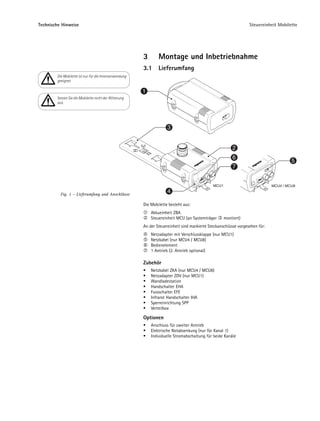 Technische Hinweise                                                                                              Steuereinheit Mobilette




                                                       3       Montage und Inbetriebnahme
                                                       3.1     Lieferumfang
        Die Mobilette ist nur für die Innenanwendung
        geeignet

                                                       1
        Setzen Sie die Mobilette nicht der Witterung
        aus.




                                                                    3


                                                                                                        2
                                                                                                        6
                                                                                                                                      5
                                                                                                        7


                                                                                             MCU1                            MCU4 / MCU8

          Fig. 1 – Lieferumfang und Anschlüsse
                                                                    4

                                                       Die Mobilette besteht aus:
                                                           Akkueinheit ZBA
                                                           Steuereinheit MCU (an Systemträger       montiert)
                                                       An der Steuereinheit sind markierte Steckanschlüsse vorgesehen für:
                                                           Netzadapter mit Verschlussklappe (nur MCU1)
                                                           Netzkabel (nur MCU4 / MCU8)
                                                           Bedienelement
                                                           1 Antrieb (2. Antrieb optional)

                                                       Zubehör
                                                           Netzkabel ZKA (nur MCU4 / MCU8)
                                                           Netzadapter ZDV (nur MCU1)
                                                           Wandladestation
                                                           Handschalter EHA
                                                           Fussschalter EFE
                                                           Infrarot Handschalter IHA
                                                           Sperreinrichtung SPP
                                                           Verteilbox

                                                       Optionen
                                                           Anschluss für zweiter Antrieb
                                                           Elektrische Notabsenkung (nur für Kanal 1)
                                                           Individuelle Stromabschaltung für beide Kanäle
 