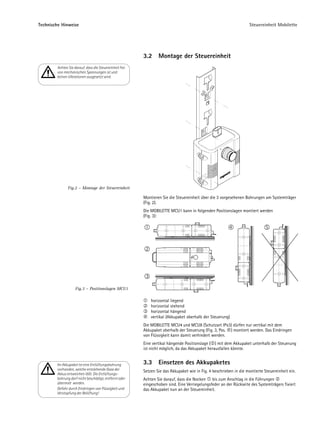 Technische Hinweise                                                                                                 Steuereinheit Mobilette




                                                         3.2     Montage der Steuereinheit
        Achten Sie darauf, dass die Steuereinheit frei
        von mechanischen Spannungen ist und
        keinen Vibrationen ausgesetzt wird.




               Fig.2 – Montage der Steuereinheit

                                                         Montieren Sie die Steuereinheit über die 3 vorgesehenen Bohrungen am Systemträger
                                                         (Fig. 2).
                                                         Die MOBILETTE MCU1 kann in folgenden Positionslagen montiert werden
                                                         (Fig. 3):




                    Fig.3 – Positionslagen MCU1

                                                             horizontal liegend
                                                             horizontal stehend
                                                             horizontal hängend
                                                             vertikal (Akkupaket oberhalb der Steuerung)
                                                         Die MOBILETTE MCU4 und MCU8 (Schutzart IPx3) dürfen nur vertikal mit dem
                                                         Akkupaket oberhalb der Steuerung (Fig. 3, Pos. ) montiert werden. Das Eindringen
                                                         von Flüssigkeit kann damit verhindert werden.
                                                         Eine vertikal hängende Positionslage ( ) mit dem Akkupaket unterhalb der Steuerung
                                                         ist nicht möglich, da das Akkupaket herausfallen könnte.


        Im Akkupaket ist eine Entlüftungsbohrung         3.3     Einsetzen des Akkupaketes
        vorhanden, welche entstehende Gase der           Setzen Sie das Akkupaket wie in Fig. 4 beschrieben in die montierte Steuereinheit ein.
        Akkus entweichen läßt. Die Entlüftungs-
        bohrung darf nicht beschädigt, entfernt oder     Achten Sie darauf, dass die Nocken bis zum Anschlag in die Führungen
        übermalt werden.                                 eingeschoben sind. Eine Verriegelungsfeder an der Rückseite des Systemträgers fixiert
        Gefahr durch Eindringen von Flüssigkeit und      das Akkupaket nun an der Steuereinheit.
        Verstopfung der Belüftung!
 