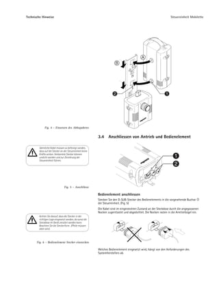 Technische Hinweise                                                                                                Steuereinheit Mobilette




                                                                                            A
                                                                       B




                                                                      2                                        1




             Fig. 4 – Einsetzen des Akkupaketes


                                                          3.4     Anschliessen von Antrieb und Bedienelement

        Sämtliche Kabel müssen so befestigt werden,
        dass auf die Stecker an der Steuereinheit keine
        Kräfte wirken. Verkantete Stecker können
        undicht werden und zur Zerstörung der                                                                         1
        Steuereinheit führen.
                                                                                                                      2



                                Fig. 5 – Anschlüsse

                                                          Bedienelement anschliessen
                                                          Stecken Sie den D-SUB-Stecker des Bedienelements in die vorgesehende Buchse
                                                          der Steuereinheit. (Fig. 5)
                                                          Die Kabel sind im eingesteckten Zustand an der Steckdose durch die angegossenen
                                                          Nocken zugentlastet und abgedichtet. Die Nocken rasten in die Arretierbügel ein.
        Achten Sie darauf, dass die Stecker in der
        richtigen Lage eingesetzt werden, da sonst die
        Steckdose im Gerät zerstört werden kann.
        Beachten Sie die Steckerform . (Pfeile müssen
        oben sein)



       Fig. 6 – Bedienelement Stecker einstecken

                                                          Welches Bedienelement eingesetzt wird, hängt von den Anforderungen des
                                                          Systemherstellers ab.
 
