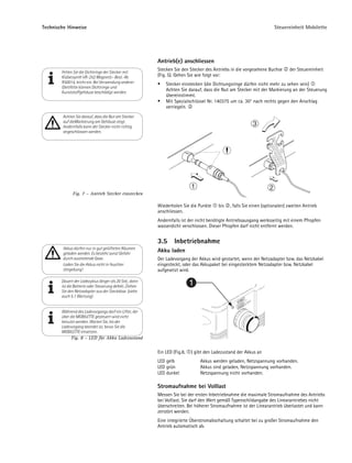 Technische Hinweise                                                                                                  Steuereinheit Mobilette




                                                         Antrieb(e) anschliessen
                                                         Stecken Sie den Stecker des Antriebs in die vorgesehene Buchse      der Steuereinheit
        Fetten Sie die Dichtringe der Stecker mit
        Klübersynth VR-252 Magnetic- Best.-Nr.           (Fig. 5). Gehen Sie wie folgt vor:
        R50014, leicht ein. Bei Verwendung anderer           Stecker einstecken (die Dichtungsringe dürfen nicht mehr zu sehen sein)
        Gleitfette können Dichtringe und
        Kunststoffgehäuse beschädigt werden.
                                                             Achten Sie darauf, dass die Nut am Stecker mit der Markierung an der Steuerung
                                                             übereinstimmt.
                                                             Mit Spezialschlüssel Nr. 140375 um ca. 30° nach rechts gegen den Anschlag
                                                             verriegeln.
        Achten Sie darauf, dass die Nut am Stecker
        auf dieMarkierung am Gehäuse zeigt.
        Andernfalls kann der Stecker nicht richtig
        angeschlossen werden.




              Fig. 7 – Antrieb Stecker einstecken

                                                         Wiederholen Sie die Punkte     bis   , falls Sie einen (optionalen) zweiten Antrieb
                                                         anschliessen.
                                                         Andernfalls ist der nicht benötigte Antriebsausgang werksseitig mit einem Pfropfen
                                                         wasserdicht verschlossen. Dieser Pfropfen darf nicht entfernt werden.


                                                         3.5      Inbetriebnahme
        Akkus dürfen nur in gut gelüfteten Räumen
        geladen werden. Es besteht sonst Gefahr
                                                         Akku laden
        durch austretende Gase.                          Der Ladevorgang der Akkus wird gestartet, wenn der Netzadapter bzw. das Netzkabel
        Laden Sie die Akkus nicht in feuchter            eingesteckt, oder das Akkupaket bei eingestecktem Netzadapter bzw. Netzkabel
        Umgebung!                                        aufgesetzt wird.

        Dauert der Ladezyklus länger als 20 Std., dann
        ist die Batterie oder Steuerung defekt. Ziehen                     1
        Sie den Netzadapter aus der Steckdose. (siehe
        auch 5.1 Wartung)


        Während des Ladevorgangs darf ein Lifter, der
        über die MOBILETTE gesteuert wird nicht
        benutzt werden. Warten Sie, bis der
        Ladevorgang beendet ist, bevor Sie die
        MOBILETTE einsetzen.
             Fig. 8 – LED für Akku Ladezustand


                                                         Ein LED (Fig.8,   ) gibt den Ladezustand der Akkus an
                                                         LED gelb              Akkus werden geladen, Netzspannung vorhanden.
                                                         LED grün              Akkus sind geladen, Netzspannung vorhanden.
                                                         LED dunkel            Netzspannung nicht vorhanden.

                                                         Stromaufnahme bei Volllast
                                                         Messen Sie bei der ersten Inbetriebnahme die maximale Stromaufnahme des Antriebs
                                                         bei Volllast. Sie darf den Wert gemäß Typenschildangabe des Linearantriebes nicht
                                                         überschreiten. Bei höherer Stromaufnahme ist der Linearantrieb überlastet und kann
                                                         zerstört werden.
                                                         Eine integrierte Überstromabschaltung schaltet bei zu großer Stromaufnahme den
                                                         Antrieb automatisch ab.
 