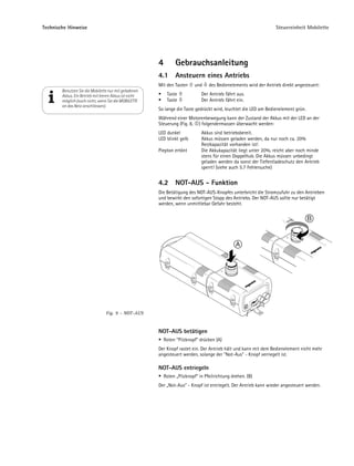 Technische Hinweise                                                                                                 Steuereinheit Mobilette




                                                        4         Gebrauchsanleitung
                                                        4.1       Ansteuern eines Antriebs
                                                        Mit den Tasten      und    des Bedienelements wird der Antrieb direkt angesteuert:
        Benutzen Sie die Mobilette nur mit geladenen
        Akkus. Ein Betrieb mit leeren Akkus ist nicht        Taste             Der Antrieb fährt aus.
        möglich (auch nicht, wenn Sie die MOBILETTE          Taste             Der Antrieb fährt ein.
        an das Netz anschliessen).
                                                        So lange die Taste gedrückt wird, leuchtet die LED am Bedienelement grün.
                                                        Während einer Motorenbewegung kann der Zustand der Akkus mit der LED an der
                                                        Steuerung (Fig. 8, ) folgendermassen überwacht werden:
                                                        LED dunkel             Akkus sind betriebsbereit.
                                                        LED blinkt gelb        Akkus müssen geladen werden, da nur noch ca. 20%
                                                                               Restkapazität vorhanden ist!
                                                        Piepton ertönt         Die Akkukapazität liegt unter 20%, reicht aber noch minde
                                                                               stens für einen Doppelhub. Die Akkus müssen unbedingt
                                                                               geladen werden da sonst der Tiefentladeschutz den Antrieb
                                                                               sperrt! (siehe auch 5.7 Fehlersuche)


                                                        4.2       NOT-AUS - Funktion
                                                        Die Betätigung des NOT-AUS-Knopfes unterbricht die Stromzufuhr zu den Antrieben
                                                        und bewirkt den sofortigen Stopp des Antriebs. Der NOT-AUS sollte nur betätigt
                                                        werden, wenn unmittlebar Gefahr besteht.


                                                                                                                                    B


                                                                                                 A




                                  Fig. 9 – NOT-AUS


                                                        NOT-AUS betätigen
                                                            Roten "Pilzknopf" drücken (A)
                                                        Der Knopf rastet ein. Der Antrieb hält und kann mit dem Bedienelement nicht mehr
                                                        angesteuert werden, solange der "Not-Aus" - Knopf verriegelt ist.

                                                        NOT-AUS entriegeln
                                                            Roten „Pilzknopf“ in Pfeilrichtung drehen. (B)
                                                        Der „Not-Aus“ - Knopf ist entriegelt. Der Antrieb kann wieder angesteuert werden.
 
