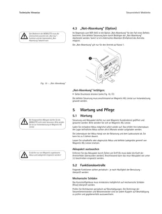 Technische Hinweise                                                                                               Steuereinheit Mobilette




                                                      4.3       „Not-Absenkung“ (Option)
        Den Bedienern der MOBILETTE muss der          Im Gegensatz zum NOT-AUS ist die Option „Not-Absenkung“ für den Fall eines Defekts
        Unterschied zwischen der „Not-Aus“ -          bestimmt. Eine defekte Steuerung kann durch Betätigen der „Not-Absenkung"
        Funktion und der (optionalen) „Not-           überbrückt werden. Somit ist ein elektrisches Absenken (Einfahren) des Antriebs
        Absenkung“ bekannt sein.                      möglich.
                                                      Die „Not-Absenkung“ gilt nur für den Antrieb auf Kanal 1.




                                                                          1




                      Fig. 10 – „Not-Absenkung”


                                                      „Not-Absenkung“ betätigen:
                                                          Gelbe Drucktaste drücken (siehe Fig. 10,   )
                                                      Die defekte Steuerung muss anschliessend an Magnetic AG, Liestal zur Instandsetzung
                                                      gesandt werden.



                                                      5         Wartung und Pflege
                                                      5.1       Wartung
        Bei festgestellten Mängeln dürfen Sie die     Steuerung und Akkupaket dürfen nur vom Magnetic Kundendienst geöffnet und
        MOBILETTE nicht mehr benutzen. Bitte senden   gewartet werden. Bitte wenden Sie sich an Magnetic AG, Liestal.
        Sie sie zur Instandsetzung an Magnetic AG
        Liestal.                                      Laden Sie entladene Akkus möglichst sofort wieder auf. Das erhöht ihre Lebensdauer.
                                                      Am Lager befindliche Akkus sollten alle 6 Monate wieder aufgeladen werden.
                                                      Die Lebensdauer der Akkus hängt von der Belastung und dem Ladezustand ab. Sie
                                                      kann bis zu 5 Jahren dauern.
                                                      Lassen Sie schadhafte oder abgenutzte Akkus und defekte Ladegeräte generell von
                                                      Magnetic AG, Liestal ersetzen.

                                                      Akkupaket austauschen
        Es dürfen nur von Magnetic zugelassene        Enfernen Sie das Akkupaket durch Ziehen am Griff (Es muss dabei die Kraft der
        Akkus und Ladegeräte eingesetzt werden!       Arretierfeder überwunden werden). Anschliessend kann das neue Akkupaket wie unter
                                                      3.3 beschrieben eingesetzt werden.


                                                      5.2       Funktionskontrolle
                                                      Folgende Funktionen sollten periodisch - je nach Häufigkeit der Benutzung -
                                                      überprüft werden:

                                                      Mechanische Schäden
                                                      Das Kunststoffgehäuse muss mindestens halbjährlich auf mechanische Schäden
                                                      (Risse) überprüft werden.
                                                      Prüfen Sie Dichtkanten periodisch auf Beschädigungen. Die Dichtringe der
                                                      Steuerelementstecker und Motorenstecker sind vor jedem Kuppeln auf Beschädigung
                                                      zu prüfen und gegebenenfalls auszuwechseln.
 