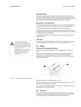 Technische Hinweise                                                                                                 Steuereinheit Mobilette




                                                       Stromabschaltung
                                                       Überprüfen Sie regelmässig die Stromabschaltung beim Auffahren des Antriebs auf
                                                       eine Endlage. Beim Erreichen der Endlage muss die Steuerung den Antrieb abstellen,
                                                       ohne dass die Taste des Bedienelements losgelassen wurde. Beim Abschalten ist in der
                                                       Steuerung ein Klicken hörbar und der Motor des Antriebs hört auf zu laufen.

                                                       Akkuanzeige / Tiefentladeschutz
                                                       Um die Funktion der Akkuanzeige zu überprüfen, setzen Sie ein entladenes Akkupaket
                                                       in die Mobilette-Steuerung ein und betätigen Sie eine Taste des Bedienelements.
                                                       Bei einem leeren Akku blinkt die gelbe LED, wenn man eine Taste betätigt.
                                                       Betätigen Sie nun so lange eine Taste des Bedienelements, bis ein akustisches Signal
                                                       auf den Tiefentladeschutz der Akkus hinweist. Nach diesem Signal muss noch einmalig
                                                       ein Einfahren des Antriebs möglich sein.
                                                       Ist der Akku beim Einsetzen bereits vollständig leer, ertönt das akustische Signal des
                                                       Tiefentladeschutzes.

                                                       „NOT-AUS“
                                                       Testen Sie die Not-Aus-Funktion, indem Sie den"Not-Aus"-Knopf betätigen, während
        Es sind unsere Sondervorschriften
        ML 0111/87 zu beachten.Waschwasser mit         ein Antrieb angesteuert ist. Der Antrieb muss sofort stoppen. (Siehe auch 4.2)
        chemischen Zusätzen muß PH- neutral sein.
        Zu saures oder zu basisches Waschwasser
        kann Metall- und Kunststoffteile der Steuer-   5.3     Pflege
        ungseinheit zerstören.
                                                       Wasserschutz, Reinigung, Desinfektion
        Handgeführte und maschinelle Hochdruck-
        dampfreiniger sind nicht gestattet.Für         Die MCU1 ist in Schutzklasse IPx4 gebaut. Für die MCU8(MCU4) gilt Schutzklasse
        Handwischdesinfektion darf nur das             IPx3.
        Reinigungsmittel Isopropylalkohol
        verwendet werden.                              Reinigen Sie die Steuerung nicht ohne ordnungsgemäß angeschlossene Antriebe,
                                                       Steuerelement und mit Dichtstopfen (Fig. 11, Pos. und ) verschlossenem
                                                       Netzadapter- und Antriebseingang. Die Steuerung würde durch das Eindringen von
                                                       Flüssigkeit zerstört werden.




                                                                                                                             2
                                                                         1




   Fig. 11 – Ordnungsgemäss verschlossene MCU
                                                       Maximale Reinigungs-, Trocknungstemperatur = 65°C!
                                                       Nach einer Verschmutzung sollten Sie das Gehäuse möglichst sofort reinigen, um das
                                                       Antrocknen von Rückständen zu vermeiden!
                                                       Für die manuelle Reinigung eignet sich ein feuchter Lappen und Wasser. Der Zusatz
                                                       Isopropylalkohol darf verwendet werden.


                                                       5.4     Garantie
                                                       Unter der Voraussetzung, dass die Betriebsbedingungen eingehalten wurden und die
                                                       Geräte keine mechanischen Schäden aufweisen, gilt eine Garantie von 12 Monaten
                                                       nach Auslieferung auf alle mechanischen und elektrischen Komponenten.
 