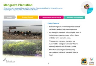 Mangrove Plantation
Erosion Control Environment Sustainability Maintain Bio-Diversity
Impact
6
Project Features
• 60,000 mangroves have been planted across 6
hectares of area lining eco-sensitive zones
• For mangrove plantation in inaccessible areas in
Naglabunder, boats were used to ferry plants
and labor to the plantation areas.
• The extensive mangrove plantation has
supported the ecological balance of the area
including Mumbai, Navi Mumbai & Thane
• More than 300 college students actively
participated in mangrove plantation drives at
Kopri
An environment sustainability project to maintain the ecological balance of sensitive zones
impacting the city of Mumbai, Navi Mumbai & Thane
Governance
Environment
& Health
Health
 