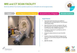 World Class MRI & CT Scan facilities available to patients at an affordable rate and managed privately
MRI and CT SCAN FACILITY
Early Diagnosis of Critical Illnesses Increased Accuracy of Diagnosis
Impact
6
Project Features
• Thane Municipal Corporation has enabled an
affordable and sustainable MRI & CT Scan facility at
CSM Hospital, Kalwa.
• Operational space has been provided by TMC and
the equipments and manpower will be provided by
the PPP partner (M/s. KRSNAA Diagnostics)
• Installation of 128 slice CT scan Machine and 1.5
Tesla MRI Machine
• Charges for above services are as per the CGHS
Rates
• Students of Rajiv Gandhi Medical College will also
have access to this facility along with the Radiology
Doctors
• Cost: Rs. 11 crore
Affordable Healthcare
Governance
Environment
& Health
Health
 