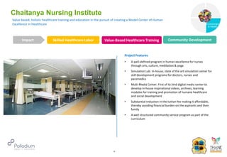 Value based, holistic healthcare training and education in the pursuit of creating a Model Center of Human
Excellence in Healthcare
Chaitanya Nursing Institute
Skilled Healthcare Labor Value-Based Healthcare Training Community Development
Impact
6
Project Features
• A well-defined program in human excellence for nurses
through arts, culture, meditation & yoga
• Simulation Lab: In-house, state of the art simulation center for
skill development programs for doctors, nurses and
paramedics
• Multi Media Center: First of its kind digital media center to
develop in-house inspirational videos, archives, learning
modules for training and promotion of humane healthcare
and social development
• Substantial reduction in the tuition fee making it affordable,
thereby avoiding financial burden on the aspirants and their
family
• A well structured community service program as part of the
curriculum
Governance
Environment
& Health
Health
 