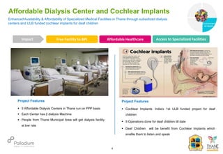 Enhanced Availability & Affordability of Specialized Medical Facilities in Thane through subsidized dialysis
centers and ULB funded cochlear implants for deaf children
Affordable Dialysis Center and Cochlear Implants
Free Facility to BPL Affordable Healthcare Access to Specialized Facilities
Impact
6
Project Features
 5 Affordable Dialysis Centers in Thane run on PPP basis
 Each Center has 2 dialysis Machine
 People from Thane Municipal Area will get dialysis facility
at low rate
Project Features
 Cochlear Implants: India’s 1st ULB funded project for deaf
children
 9 Operations done for deaf children till date
 Deaf Children will be benefit from Cochlear Implants which
enable them to listen and speak
Governance
Environment
& Health
Health
 
