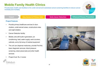Project Features
• Provide primary healthcare services to slum
clusters, under-served areas, constructions sites
and night shelters
• Cancer Detection facility
• Mobile units with built-in generators, air
conditioning, heat, water supply, work counters,
cabinets, and a full array of medical equipment
• The unit can dispense medicines, provide First Aid,
basic diagnostic services, blood pressure
screening, tuberculosis tests and other health
services
• Project Cost: Rs. 2 crores
Provide basic health care facilities to the under-served and subsidized cancer screening facilities to reduce cancer
morbidity and mortality
Mobile Family Health Clinics
Easy Access to Primary Care Early Cancer Detection Enhanced Disease Prevention
Impact
28
Governance
Environment
& Health
Health
 