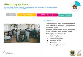 Global Impact Zone
Scaling of Start-Ups Skill Development Industry Promotion
Impact
6
Project Features
 The Global impact Hub is envisaged as the focal
point in the city for developing & incubating start-
ups, venture funding.
 Promoting innovative ideas for city development
across arts, health, skilling and social welfare
 Following Services will be provided
 Co-Working Space
 Accelerator Challenge
 Incubation Services
 Mentorship
 Networking Opportunities
A unique project to foster a spirit of entrepreneurship amongst citizens of Thane and develop
relevant industries and promote skill development Health
Education
& Lifestyle
 