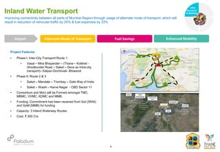 Project Features
• Phase I: Inter-City Transport Route 1:
• Vasai – Mira Bhayander – (Thane – Kolshet -
Ghodbunder Road – Saket – Deva as Intra-city
transport)– Kalyan-Dombivali- Bhiwandi
• Phase II: Route 2 & 3
• Saket – Mandala – Trombay – Gate Way of India
• Saket – Washi – Karve Nagar - CBD Sector 11
• Consortium and MoU will be Formed amongst TMC,
MBMC, VVMC, KDMC and MMB.
• Funding: Commitment has been received from GoI (IWAI)
and GoM (MMB) for funding
• Capacity: 3 Inland Waterway Routes
• Cost: ₹ 300 Crs
Improving connectivity between all parts of Mumbai Region through usage of alternate mode of transport, which will
result in reduction of vehicular traffic by 20% & fuel expenses by 33%
Inland Water Transport
Alternate Mode of Transport Fuel Savings Enhanced Mobility
Impact
6
20%
20%
20%
20%
Infra-
structure
& Mobility
Governance
Social Support
Health
 