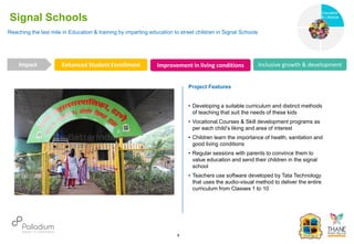 Reaching the last mile in Education & training by imparting education to street children in Signal Schools
Signal Schools
Enhanced Student Enrollment Improvement in living conditions Inclusive growth & development
Impact
6
Project Features
• Developing a suitable curriculum and distinct methods
of teaching that suit the needs of these kids
• Vocational Courses & Skill development programs as
per each child’s liking and area of interest
• Children learn the importance of health, sanitation and
good living conditions
• Regular sessions with parents to convince them to
value education and send their children in the signal
school
• Teachers use software developed by Tata Technology
that uses the audio-visual method to deliver the entire
curriculum from Classes 1 to 10
Education
Health
Education
& Lifestyle
 