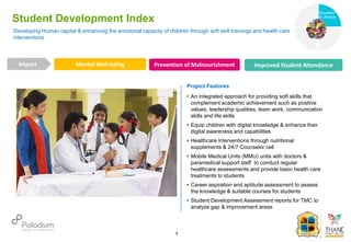 Developing Human capital & enhancing the emotional capacity of children through soft skill trainings and health care
interventions
Student Development Index
Mental Well-being Prevention of Malnourishment Improved Student Attendance
Impact
6
Project Features
• An integrated approach for providing soft skills that
complement academic achievement such as positive
values, leadership qualities, team work, communication
skills and life skills
• Equip children with digital knowledge & enhance their
digital awareness and capabilities
• Healthcare Interventions through nutritional
supplements & 24/7 Counselor cell
• Mobile Medical Units (MMU) units with doctors &
paramedical support staff to conduct regular
healthcare assessments and provide basic health care
treatments to students
• Career aspiration and aptitude assessment to assess
the knowledge & suitable courses for students
• Student Development Assessment reports for TMC to
analyze gap & improvement areas
Education
Health
Education
& Lifestyle
 