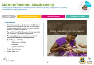Project Features
• Innovative proposals for city development will be chosen
through open competitions. Start-ups, live projects, city
development projects or growing businesses could be
selected through the competitions
• Funds will be raised from the public, donors, corporates
and investment agencies for challenge fund
• The selected proposal will receive the funds raised
through the challenge fund for implementation
• Evaluation by a committee:
• of Government Officials,
• Corporates,
• Experts and Citizens
• Project Cost: 15 crores
• Project Mode: PPP
Floating key city challenges to be solved by innovative solutions; providing live projects and supporting
entrepreneurs in growing their business
Challenge Fund (Incl. Crowdsourcing)
Promotion of Innovation City Development Generation of Funds
Impact
6
Health
Education
& Lifestyle
 